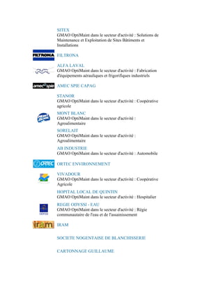SITEX
GMAO OptiMaint dans le secteur d'activité : Solutions de
Maintenance et Exploitation de Sites Bâtiments et
Installations

FILTRONA

ALFA LAVAL
GMAO OptiMaint dans le secteur d'activité : Fabrication
d'équipements aérauliques et frigorifiques industriels

AMEC SPIE CAPAG

STANOR
GMAO OptiMaint dans le secteur d'activité : Coopérative
agricole
MONT BLANC
GMAO OptiMaint dans le secteur d'activité :
Agroalimentaire
SORELAIT
GMAO OptiMaint dans le secteur d'activité :
Agroalimentaire
AB INDUSTRIE
GMAO OptiMaint dans le secteur d'activité : Automobile

ORTEC ENVIRONNEMENT

VIVADOUR
GMAO OptiMaint dans le secteur d'activité : Coopérative
Agricole
HOPITAL LOCAL DE QUINTIN
GMAO OptiMaint dans le secteur d'activité : Hospitalier
REGIE ODYSSI - EAU
GMAO OptiMaint dans le secteur d'activité : Régie
communautaire de l'eau et de l'assainissement

IRAM


SOCIETE NOGENTAISE DE BLANCHISSERIE


CARTONNAGE GUILLAUME
 
