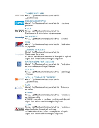 TRAITEUR DE PARIS
GMAO OptiMaint dans le secteur d'activité :
Agroalimentaire
FRIEDLANDER CONGO
GMAO OptiMaint dans le secteur d'activité : Logistique
pétrolière
CINOR
GMAO OptiMaint dans le secteur d'activité :
Etablissement de coopération intercommunale
POLYDESIGN
GMAO OptiMaint dans le secteur d'activité : Industrie
SIAB
GMAO OptiMaint dans le secteur d'activité : Fabrication
de papeteries
ATELIERS DE JOIGNY
GMAO OptiMaint dans le secteur d'activité :
Maintenance férroviaire
La société renouvelle sa confiance en déployant le logiciel
auprès d'un nombre d'utilisateurs plus important
SPURGIN CHARTRES MIGNIERE
GMAO OptiMaint dans le secteur d'activité : Fabrication
de murs en béton armé et préfabriqués
NOV BLM
GMAO OptiMaint dans le secteur d'activité : Décolletage
- Usinage
SCB - LA COMPAGNIE FRUITIERE
GMAO OptiMaint dans le secteur d'activité :
Agroalimentaire
SATS
GMAO OptiMaint dans le secteur d'activité : Traitement
de surface
COMAU
GMAO OptiMaint dans le secteur d'activité : Fabrication
de machines outils
COMAU renouvelle sa confiance en déployant le logiciel
auprès d'un nombre d'utilisateurs plus important
AGCO
GMAO OptiMaint dans le secteur d'activité : Fabrication
et de distribution de matériels agricoles
AGCO renouvelle sa confiance en déployant le logiciel
auprès d'un nombre d'utilisateurs plus important
 