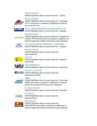 ESPRIT MAILLE
GMAO OptiMaint dans le secteur d'activité : Textile
CEVA LOGISTIC
GMAO OptiMaint dans le secteur d'activité : Logistique
CEVA renouvelle sa confiance en déployant le logiciel
sur un nouveau site
AXEL CHRISTIERNSSON INTERNATIONAL AB
GMAO OptiMaint dans le secteur d'activité : Industrie
UNION INVIVO
GMAO OptiMaint dans le secteur d'activité : Coopérative
UNION INVIVO renouvelle sa confiance en déployant le
logiciel auprès d'un nombre d'utilisateurs plus important
CCI DES ILES DE GUADELOUPE - AEROPORT
GMAO OptiMaint dans le secteur d'activité : Aéroport
PINEAU FRUITS
GMAO OptiMaint dans le secteur d'activité :
Agroalimentaire
GIE S2A
GMAO OptiMaint dans le secteur d'activité : Industrie
automobile
IPBI IMPRIMEUR
GMAO OptiMaint dans le secteur d'activité : Imprimeur
CCI DE LA VIENNE
GMAO OptiMaint dans le secteur d'activité :
Etablissement public
ABRF
GMAO OptiMaint dans le secteur d'activité : Ferroviaire
ABRF renouvelle sa confiance en déployant le logiciel
auprès d'un nombre d'utilisateurs plus important
LEPAGE GRANIT
GMAO OptiMaint dans le secteur d'activité : Graniterie
L'ABEILLE
GMAO OptiMaint dans le secteur d'activité :
Agroalimentaire
LIMAGRAIN
GMAO OptiMaint dans le secteur d'activité :
LIMAGRAIN renouvelle sa confiance en déployant le
logiciel auprès d'un nombre d'utilisateurs plus important
 