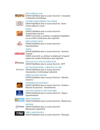 IECO EMBALLAGE
GMAO OptiMaint dans le secteur d'activité : Conception
et réalisation d'emballages
CENTRE GERIATRIQUE DE CONDE
GMAO OptiMaint dans le secteur d'activité : Santé -
Centre médical et social
JOSSO
GMAO OptiMaint dans le secteur d'activité :
Transformation du bois
JOSSO renouvelle sa confiance en déployant OptiMaint
sur un nombre d'utilisateurs plus important
BISCUITERIE ERTE
GMAO OptiMaint dans le secteur d'activité :
Agroalimentaire
SARIA
GMAO OptiMaint dans le secteur d'activité : Nutrition
Animale
SARIA renouvelle sa confiance en déployant le logiciel
auprès d'un nombre d'utilisateurs plus important
EIFFAGE GUYANE GUADELOUPE
GMAO OptiMaint dans le secteur d'activité : BTP
JPF TECHNOLOGIES - GROUPE FAUCHE
GMAO OptiMaint dans le secteur d'activité :
Automatisme et informatique industriels
SORECO CONCASSAGE
GMAO OptiMaint dans le secteur d'activité : Industrie
extractive
FONDERIE DE GENTILLY
GMAO OptiMaint dans le secteur d'activité : Fonderie -
Mécanie de précision - Chaudronnerie
TOUTON NEGOCE COTE D IVOIRE
GMAO OptiMaint dans le secteur d'activité : Négoce
Agroalimentaire
IDEX ENERGIES
GMAO OptiMaint dans le secteur d'activité : Multiservice
OPTEOR
GMAO OptiMaint dans le secteur d'activité :
Maintenance Industrielle
TRW CARR FRANCE
GMAO OptiMaint dans le secteur d'activité : Plasturgie
 
