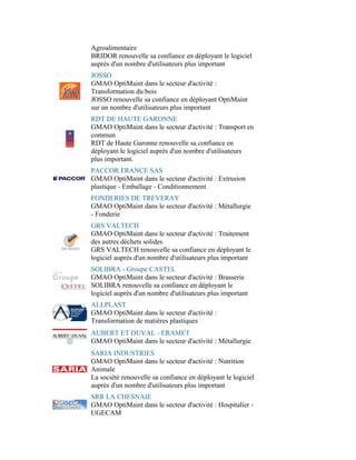 Agroalimentaire
BRIDOR renouvelle sa confiance en déployant le logiciel
auprès d'un nombre d'utilisateurs plus important
JOSSO
GMAO OptiMaint dans le secteur d'activité :
Transformation du bois
JOSSO renouvelle sa confiance en déployant OptiMaint
sur un nombre d'utilisateurs plus important
RDT DE HAUTE GARONNE
GMAO OptiMaint dans le secteur d'activité : Transport en
commun
RDT de Haute Garonne renouvelle sa confiance en
déployant le logiciel auprès d'un nombre d'utilisateurs
plus important.
PACCOR FRANCE SAS
GMAO OptiMaint dans le secteur d'activité : Extrusion
plastique - Emballage - Conditionnement
FONDERIES DE TREVERAY
GMAO OptiMaint dans le secteur d'activité : Métallurgie
- Fonderie
GRS VALTECH
GMAO OptiMaint dans le secteur d'activité : Traitement
des autres déchets solides
GRS VALTECH renouvelle sa confiance en déployant le
logiciel auprès d'un nombre d'utilisateurs plus important
SOLIBRA - Groupe CASTEL
GMAO OptiMaint dans le secteur d'activité : Brasserie
SOLIBRA renouvelle sa confiance en déployant le
logiciel auprès d'un nombre d'utilisateurs plus important
ALLPLAST
GMAO OptiMaint dans le secteur d'activité :
Transformation de matières plastiques
AUBERT ET DUVAL - ERAMET
GMAO OptiMaint dans le secteur d'activité : Métallurgie
SARIA INDUSTRIES
GMAO OptiMaint dans le secteur d'activité : Nutrition
Animale
La société renouvelle sa confiance en déployant le logiciel
auprès d'un nombre d'utilisateurs plus important
SRR LA CHESNAIE
GMAO OptiMaint dans le secteur d'activité : Hospitalier -
UGECAM
 