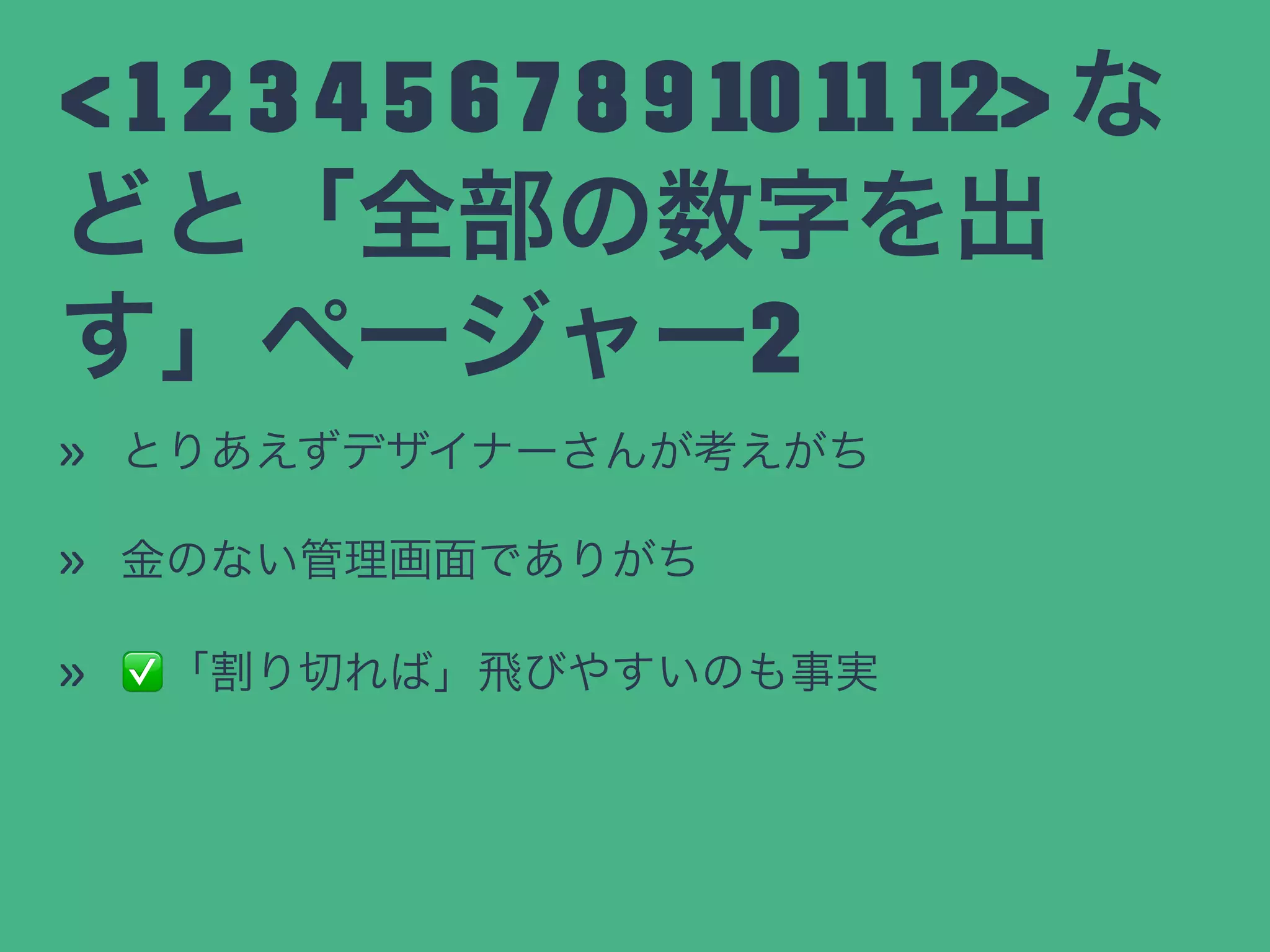 < 1 2 3 4 5 6 7 8 9 10 11 12> な
どと「全部の数字を出
す」ページャー2
» とりあえずデザイナーさんが考えがち
» 金のない管理画面でありがち
» ✅「割り切れば」飛びやすいのも事実
 