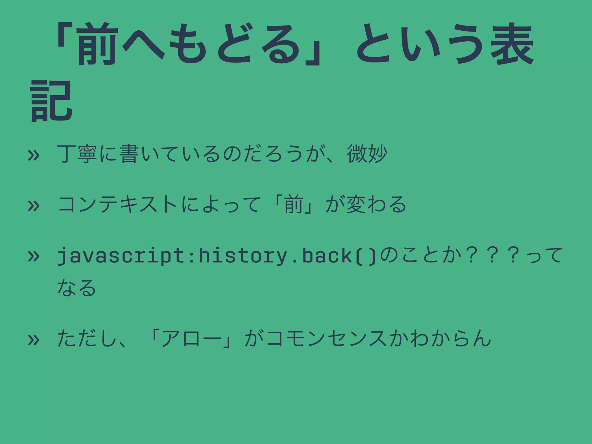 「前へもどる」という表
記
» 丁寧に書いているのだろうが、微妙
» コンテキストによって「前」が変わる
» javascript:history.back()のことか？？？って
なる
» ただし、「アロー」がコモンセンスかわからん
 