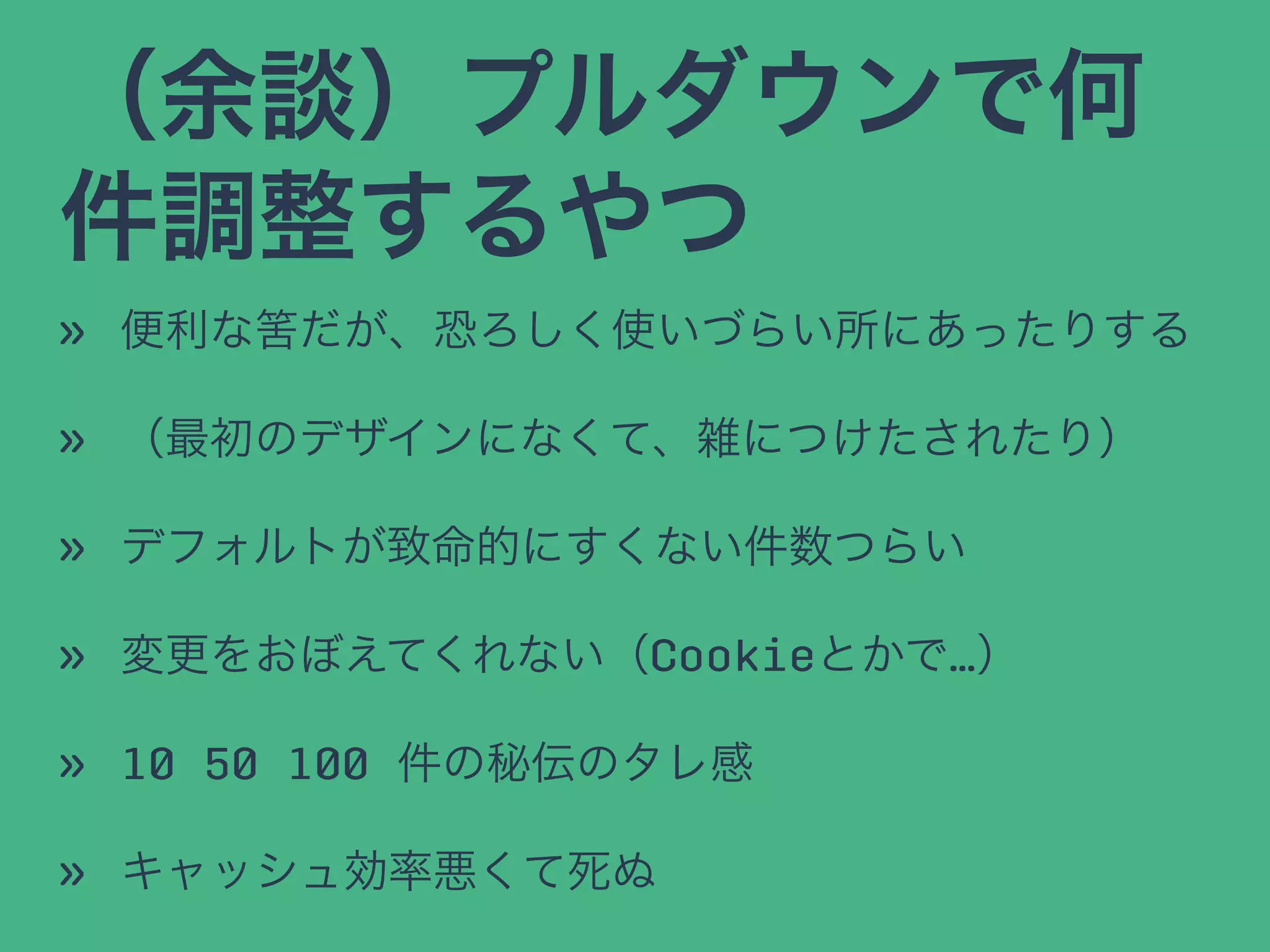 （余談）プルダウンで何
件調整するやつ
» 便利な筈だが、恐ろしく使いづらい所にあったりする
» （最初のデザインになくて、雑につけたされたり）
» デフォルトが致命的にすくない件数つらい
» 変更をおぼえてくれない（Cookieとかで…）
» 10 50 100 件の秘伝のタレ感
» キャッシュ効率悪くて死ぬ
 