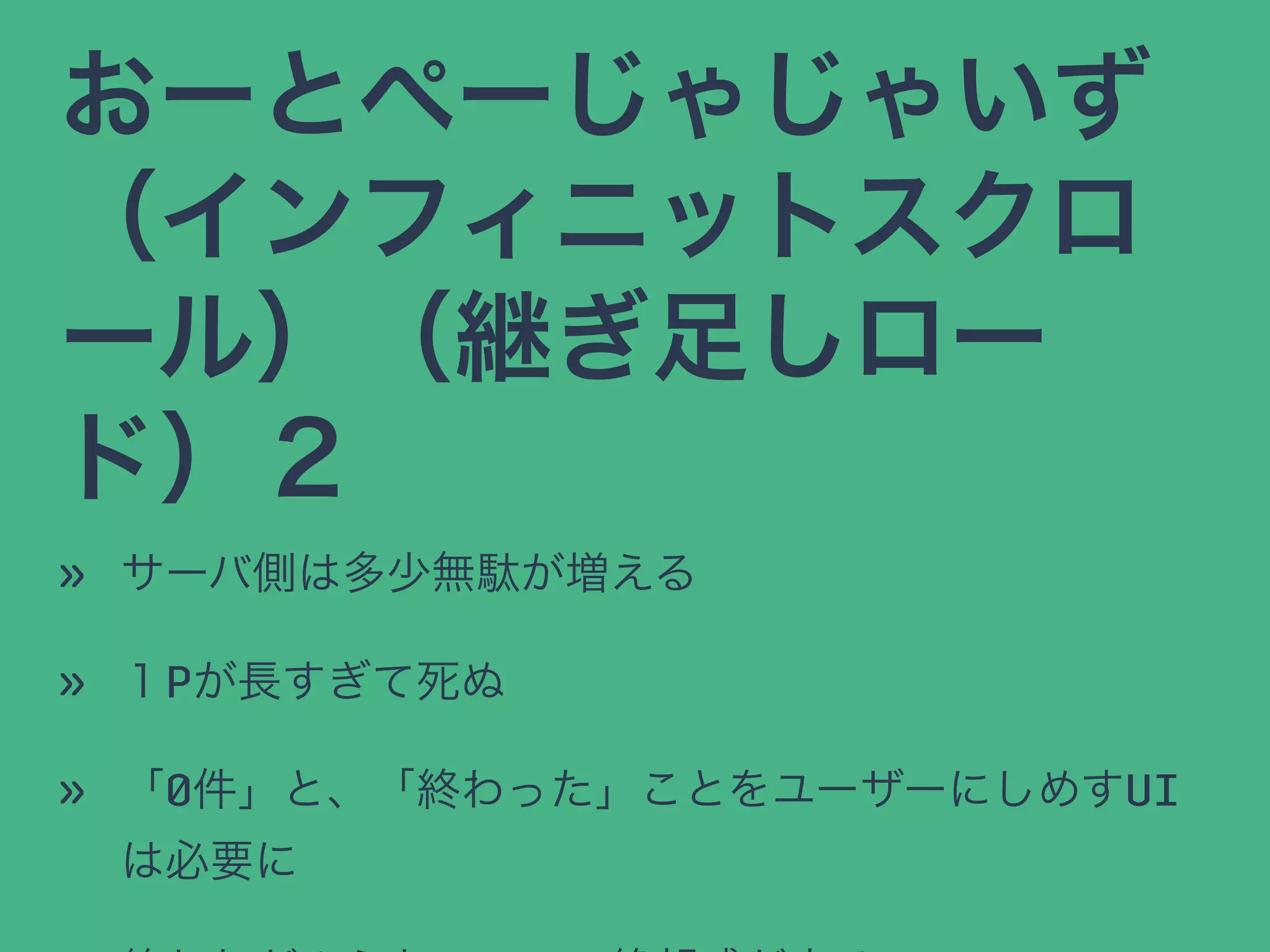 おーとぺーじゃじゃいず
（インフィニットスクロ
ール）（継ぎ足しロー
ド）２
» サーバ側は多少無駄が増える
» １Pが長すぎて死ぬ
» 「0件」と、「終わった」ことをユーザーにしめすUI
は必要に
 