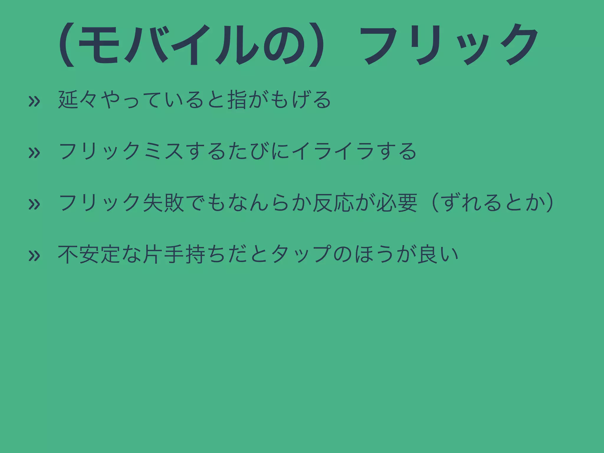 （モバイルの）フリック
» 延々やっていると指がもげる
» フリックミスするたびにイライラする
» フリック失敗でもなんらか反応が必要（ずれるとか）
» 不安定な片手持ちだとタップのほうが良い
 