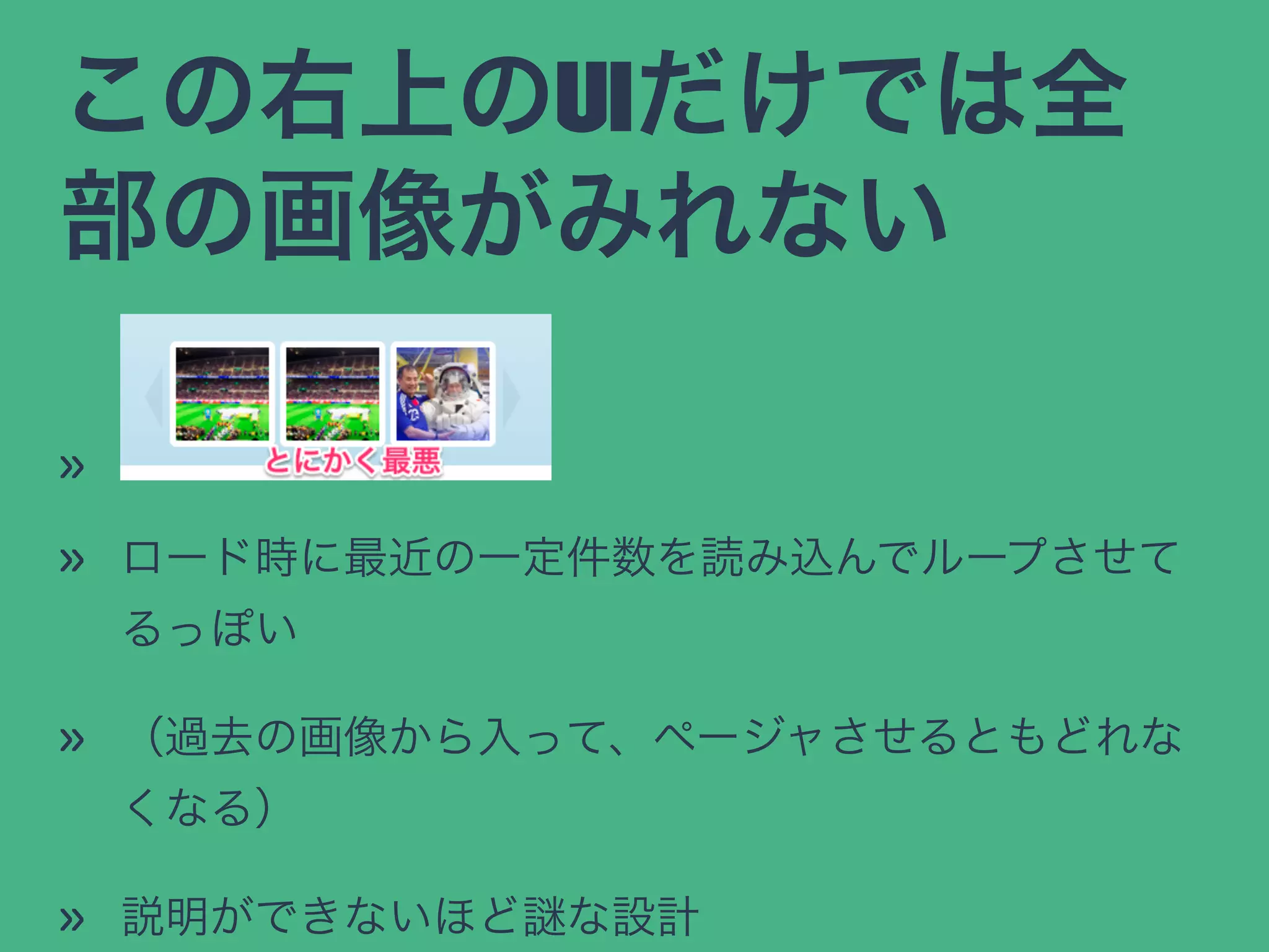この右上のUIだけでは全
部の画像がみれない
»
» ロード時に最近の一定件数を読み込んでループさせて
るっぽい
» （過去の画像から入って、ページャさせるともどれな
くなる）
» 説明ができないほど な設計
 