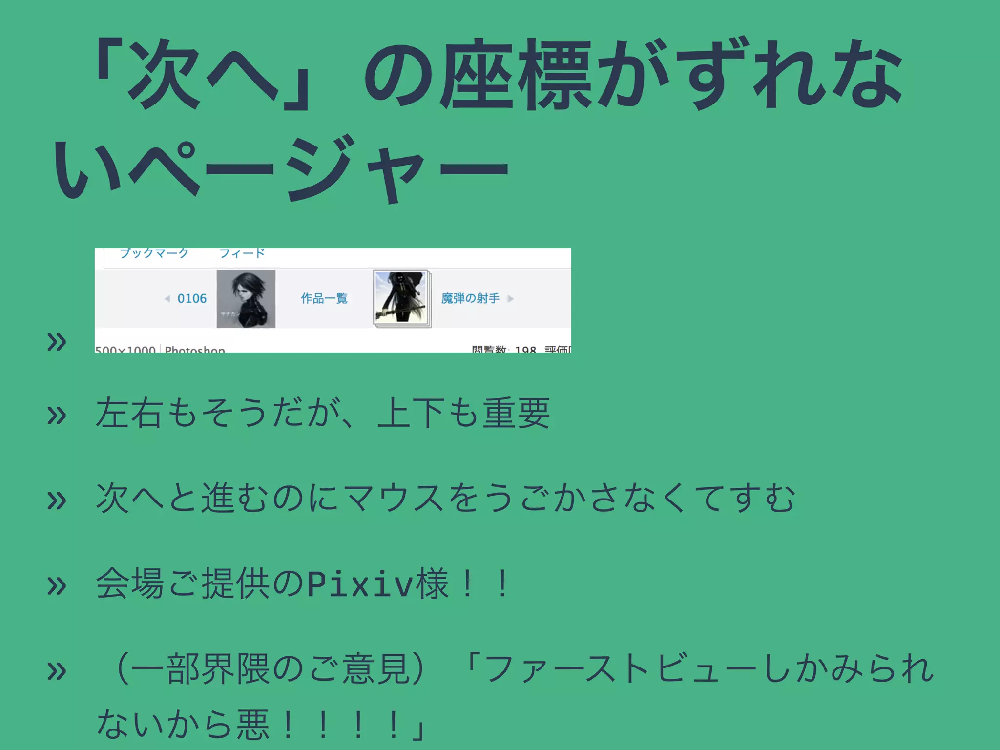 「次へ」の座標がずれな
いページャー
»
» 左右もそうだが、上下も重要
» 次へと進むのにマウスをうごかさなくてすむ
» 会場ご提供のPixiv様！！
» （一部界隈のご意見）「ファーストビューしかみられ
ないから悪！！！！」
 