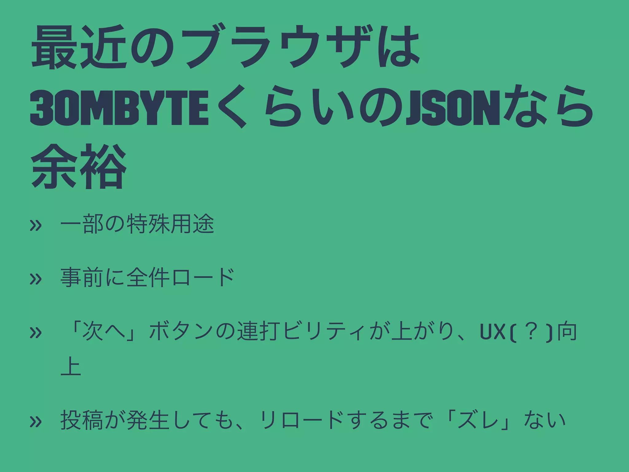 最近のブラウザは
30MbyteくらいのJSONなら
余裕
» 一部の特殊用途
» 事前に全件ロード
» 「次へ」ボタンの連打ビリティが上がり、UX(？)向
上
» 投稿が発生しても、リロードするまで「ズレ」ない
 