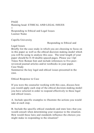 PAGE
Running head: ETHICAL AND LEGAL ISSUES
1
Responding to Ethical and Legal Issues
Learner Name
Capella University
Responding to Ethical and
Legal Issues
Briefly list the case study in which you are choosing to focus on
in this paper as well as the ethical decision making model which
you will be using to analyze this case. The total length of your
paper should be 8-10 double-spaced pages. Please use 12pt
Times New Roman font and include references to five peer-
reviewed journal articles and/or textbooks in your paper.
Case Study
Summarize the key legal and ethical issues presented in the
case.
Ethical Response to Case
If you were the counselor working with this case, discuss how
you would apply each step of the ethical decision-making model
you have selected in order to respond effectively to these legal
and ethical issues.
A. Include specific examples to illustrate the actions you would
take at each step.
B. Include the specific ethical standards and state laws that you
would consult when determining your response to the situation.
How would these laws and standards influence the choices you
might make in responding to the situation?
 