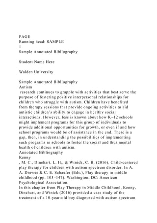 PAGE
Running head: SAMPLE
1
Sample Annotated Bibliography
Student Name Here
Walden University
Sample Annotated Bibliography
Autism
research continues to grapple with activities that best serve the
purpose of fostering positive interpersonal relationships for
children who struggle with autism. Children have benefited
from therapy sessions that provide ongoing activities to aid
autistic children’s ability to engage in healthy social
interactions. However, less is known about how K–12 schools
might implement programs for this group of individuals to
provide additional opportunities for growth, or even if and how
school programs would be of assistance in the end. There is a
gap, then, in understanding the possibilities of implementing
such programs in schools to foster the social and thus mental
health of children with autism.
Annotated Bibliography
Kenny
, M. C., Dinehart, L. H., & Winick, C. B. (2016). Child-centered
play therapy for children with autism spectrum disorder. In A.
A. Drewes & C. E. Schaefer (Eds.), Play therapy in middle
childhood (pp. 103–147). Washington, DC: American
Psychological Association.
In this chapter from Play Therapy in Middle Childhood, Kenny,
Dinehart, and Winick (2016) provided a case study of the
treatment of a 10-year-old boy diagnosed with autism spectrum
 