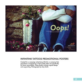 INFINITINK TATTOOS PROMOTIONAL POSTERS
Created for a campaign advertising Infinitink, a company that
specializes in engineering a high quality tattoo ink specifically
for future removability. These posters include original design
and copywriting. Photography by Amy Smith.




                                                                    17
 