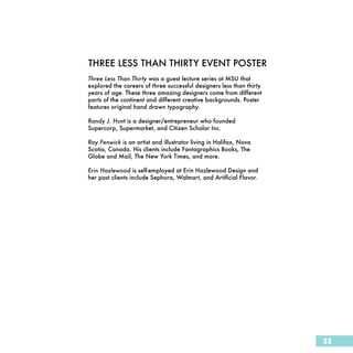 THREE LESS THAN THIRTY EVENT POSTER
Three Less Than Thirty was a guest lecture series at MSU that
explored the careers of three successful designers less than thirty
years of age. These three amazing designers come from different
parts of the continent and different creative backgrounds. Poster
features original hand drawn typography.

Randy J. Hunt is a designer/entrepreneur who founded
Supercorp, Supermarket, and Citizen Scholar Inc.

Ray Fenwick is an artist and illustrator living in Halifax, Nova
Scotia, Canada. His clients include Fantagraphics Books, The
Globe and Mail, The New York Times, and more.

Erin Hazlewood is self-employed at Erin Hazlewood Design and
her past clients include Sephora, Walmart, and Artificial Flavor.




                                                                      23
 