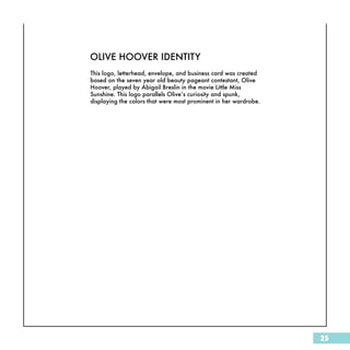 OLIVE HOOVER IDENTITY
This logo, letterhead, envelope, and business card was created
based on the seven year old beauty pageant contestant, Olive
Hoover, played by Abigail Breslin in the movie Little Miss
Sunshine. This logo parallels Olive’s curiosity and spunk,
displaying the colors that were most prominent in her wardrobe.




                                                                  25
 