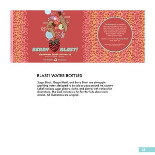 BLAST! WATER BOTTLES
Sugar Blast!, Grape Blast!, and Berry Blast! are pineapple
sparkling waters designed to be sold at zoos around the country.
Label includes sugar gliders, sloths, and platypi with various fun
illustrations. The back includes a fun fact for kids about each
animal. All illustrations are original.




                                                                     31
 