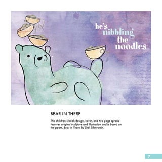 BEAR IN THERE
This children’s book design, cover, and two-page spread
features original sculpture and illustration and is based on
the poem, Bear in There by Shel Silverstein.




                                                               7
 