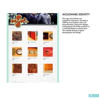 MOJOWARE IDENTITY
This logo and website was
created for Mojoware, founded in
1989 by twin brothers John and
Doug Kennedy. Mojoware designs
and produces all of their products in
a small Northeast Louisiana town.
This website features original
photography and design.




                                        9
 