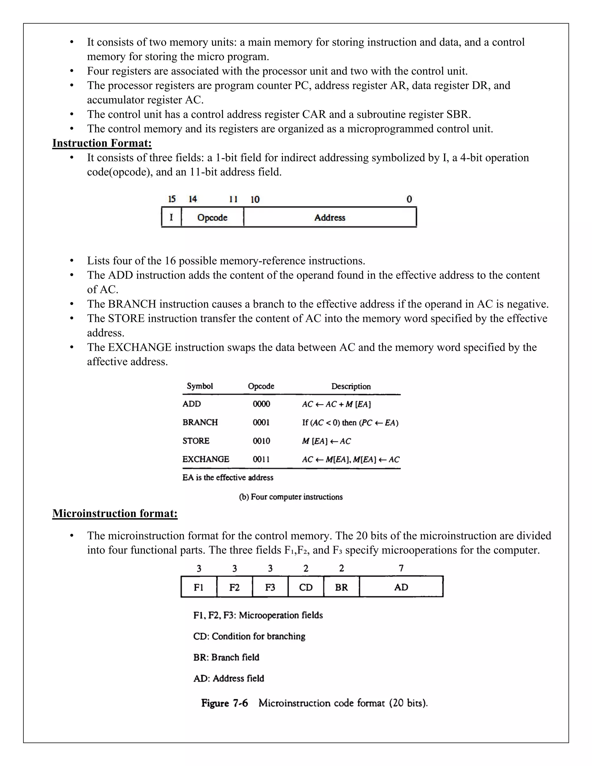 • It consists of two memory units: a main memory for storing instruction and data, and a control
memory for storing the micro program.
• Four registers are associated with the processor unit and two with the control unit.
• The processor registers are program counter PC, address register AR, data register DR, and
accumulator register AC.
• The control unit has a control address register CAR and a subroutine register SBR.
• The control memory and its registers are organized as a microprogrammed control unit.
Instruction Format:
• It consists of three fields: a 1-bit field for indirect addressing symbolized by I, a 4-bit operation
code(opcode), and an 11-bit address field.
• Lists four of the 16 possible memory-reference instructions.
• The ADD instruction adds the content of the operand found in the effective address to the content
of AC.
• The BRANCH instruction causes a branch to the effective address if the operand in AC is negative.
• The STORE instruction transfer the content of AC into the memory word specified by the effective
address.
• The EXCHANGE instruction swaps the data between AC and the memory word specified by the
affective address.
Microinstruction format:
• The microinstruction format for the control memory. The 20 bits of the microinstruction are divided
into four functional parts. The three fields F₁,F₂, and F₃ specify microoperations for the computer.
 