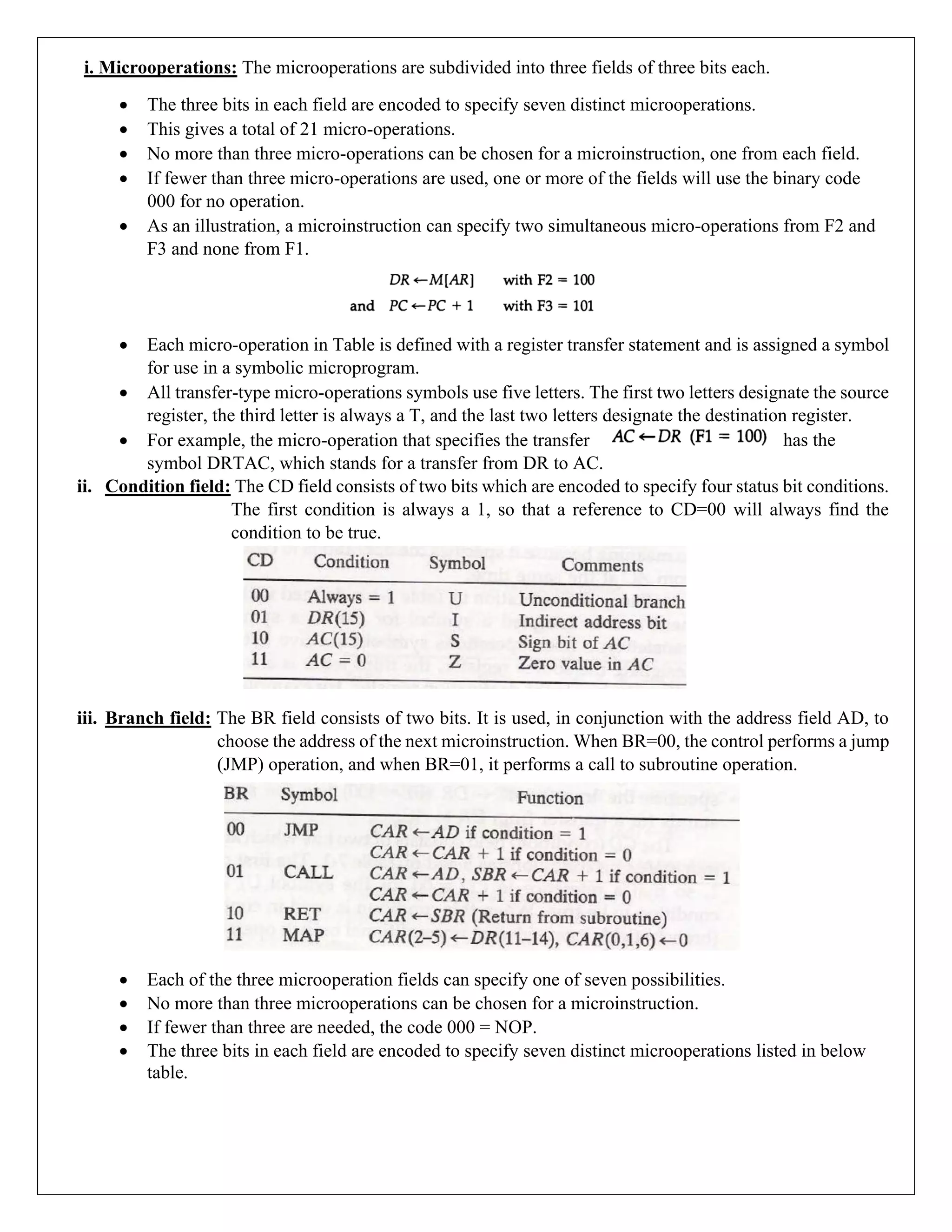 i. Microoperations: The microoperations are subdivided into three fields of three bits each.
• The three bits in each field are encoded to specify seven distinct microoperations.
• This gives a total of 21 micro-operations.
• No more than three micro-operations can be chosen for a microinstruction, one from each field.
• If fewer than three micro-operations are used, one or more of the fields will use the binary code
000 for no operation.
• As an illustration, a microinstruction can specify two simultaneous micro-operations from F2 and
F3 and none from F1.
• Each micro-operation in Table is defined with a register transfer statement and is assigned a symbol
for use in a symbolic microprogram.
• All transfer-type micro-operations symbols use five letters. The first two letters designate the source
register, the third letter is always a T, and the last two letters designate the destination register.
• For example, the micro-operation that specifies the transfer has the
symbol DRTAC, which stands for a transfer from DR to AC.
ii. Condition field: The CD field consists of two bits which are encoded to specify four status bit conditions.
The first condition is always a 1, so that a reference to CD=00 will always find the
condition to be true.
iii. Branch field: The BR field consists of two bits. It is used, in conjunction with the address field AD, to
choose the address of the next microinstruction. When BR=00, the control performs a jump
(JMP) operation, and when BR=01, it performs a call to subroutine operation.
• Each of the three microoperation fields can specify one of seven possibilities.
• No more than three microoperations can be chosen for a microinstruction.
• If fewer than three are needed, the code 000 = NOP.
• The three bits in each field are encoded to specify seven distinct microoperations listed in below
table.
 