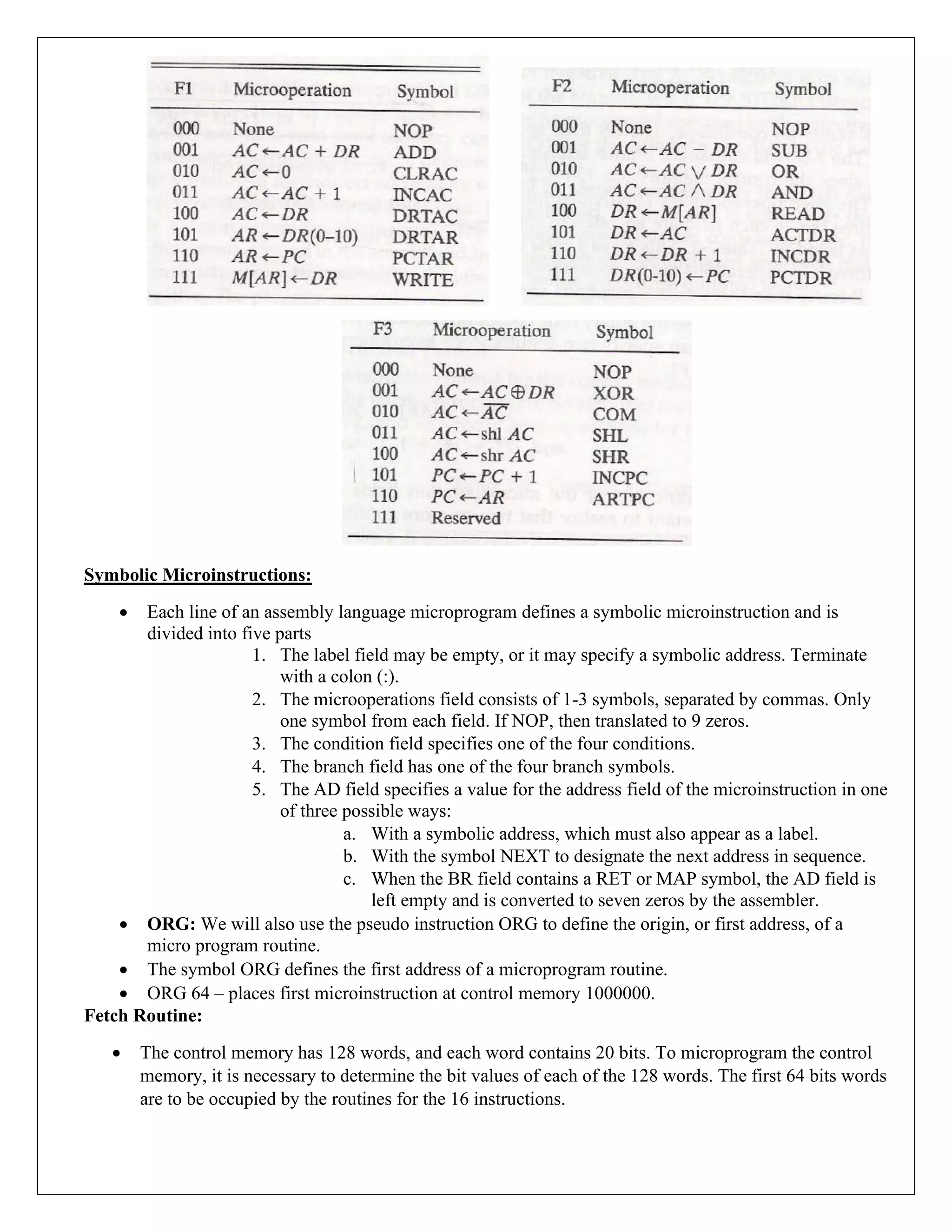 Symbolic Microinstructions:
• Each line of an assembly language microprogram defines a symbolic microinstruction and is
divided into five parts
1. The label field may be empty, or it may specify a symbolic address. Terminate
with a colon (:).
2. The microoperations field consists of 1-3 symbols, separated by commas. Only
one symbol from each field. If NOP, then translated to 9 zeros.
3. The condition field specifies one of the four conditions.
4. The branch field has one of the four branch symbols.
5. The AD field specifies a value for the address field of the microinstruction in one
of three possible ways:
a. With a symbolic address, which must also appear as a label.
b. With the symbol NEXT to designate the next address in sequence.
c. When the BR field contains a RET or MAP symbol, the AD field is
left empty and is converted to seven zeros by the assembler.
• ORG: We will also use the pseudo instruction ORG to define the origin, or first address, of a
micro program routine.
• The symbol ORG defines the first address of a microprogram routine.
• ORG 64 – places first microinstruction at control memory 1000000.
Fetch Routine:
• The control memory has 128 words, and each word contains 20 bits. To microprogram the control
memory, it is necessary to determine the bit values of each of the 128 words. The first 64 bits words
are to be occupied by the routines for the 16 instructions.
 