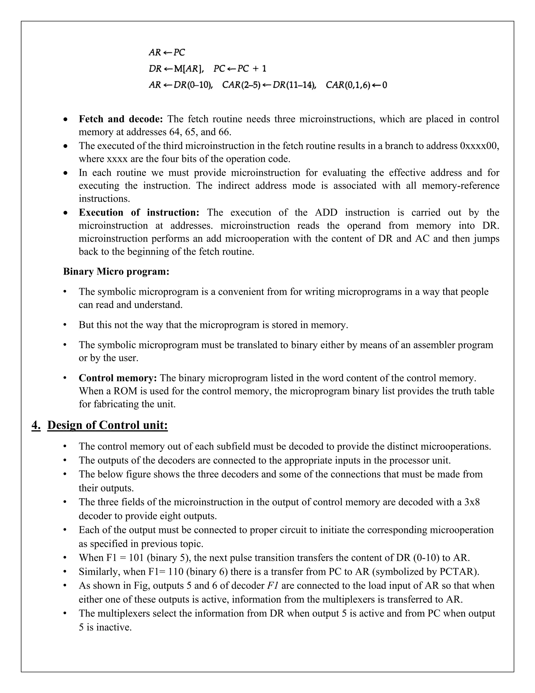 • Fetch and decode: The fetch routine needs three microinstructions, which are placed in control
memory at addresses 64, 65, and 66.
• The executed of the third microinstruction in the fetch routine results in a branch to address 0xxxx00,
where xxxx are the four bits of the operation code.
• In each routine we must provide microinstruction for evaluating the effective address and for
executing the instruction. The indirect address mode is associated with all memory-reference
instructions.
• Execution of instruction: The execution of the ADD instruction is carried out by the
microinstruction at addresses. microinstruction reads the operand from memory into DR.
microinstruction performs an add microoperation with the content of DR and AC and then jumps
back to the beginning of the fetch routine.
Binary Micro program:
• The symbolic microprogram is a convenient from for writing microprograms in a way that people
can read and understand.
• But this not the way that the microprogram is stored in memory.
• The symbolic microprogram must be translated to binary either by means of an assembler program
or by the user.
• Control memory: The binary microprogram listed in the word content of the control memory.
When a ROM is used for the control memory, the microprogram binary list provides the truth table
for fabricating the unit.
4. Design of Control unit:
• The control memory out of each subfield must be decoded to provide the distinct microoperations.
• The outputs of the decoders are connected to the appropriate inputs in the processor unit.
• The below figure shows the three decoders and some of the connections that must be made from
their outputs.
• The three fields of the microinstruction in the output of control memory are decoded with a 3x8
decoder to provide eight outputs.
• Each of the output must be connected to proper circuit to initiate the corresponding microoperation
as specified in previous topic.
• When F1 = 101 (binary 5), the next pulse transition transfers the content of DR (0-10) to AR.
• Similarly, when F1= 110 (binary 6) there is a transfer from PC to AR (symbolized by PCTAR).
• As shown in Fig, outputs 5 and 6 of decoder F1 are connected to the load input of AR so that when
either one of these outputs is active, information from the multiplexers is transferred to AR.
• The multiplexers select the information from DR when output 5 is active and from PC when output
5 is inactive.
 
