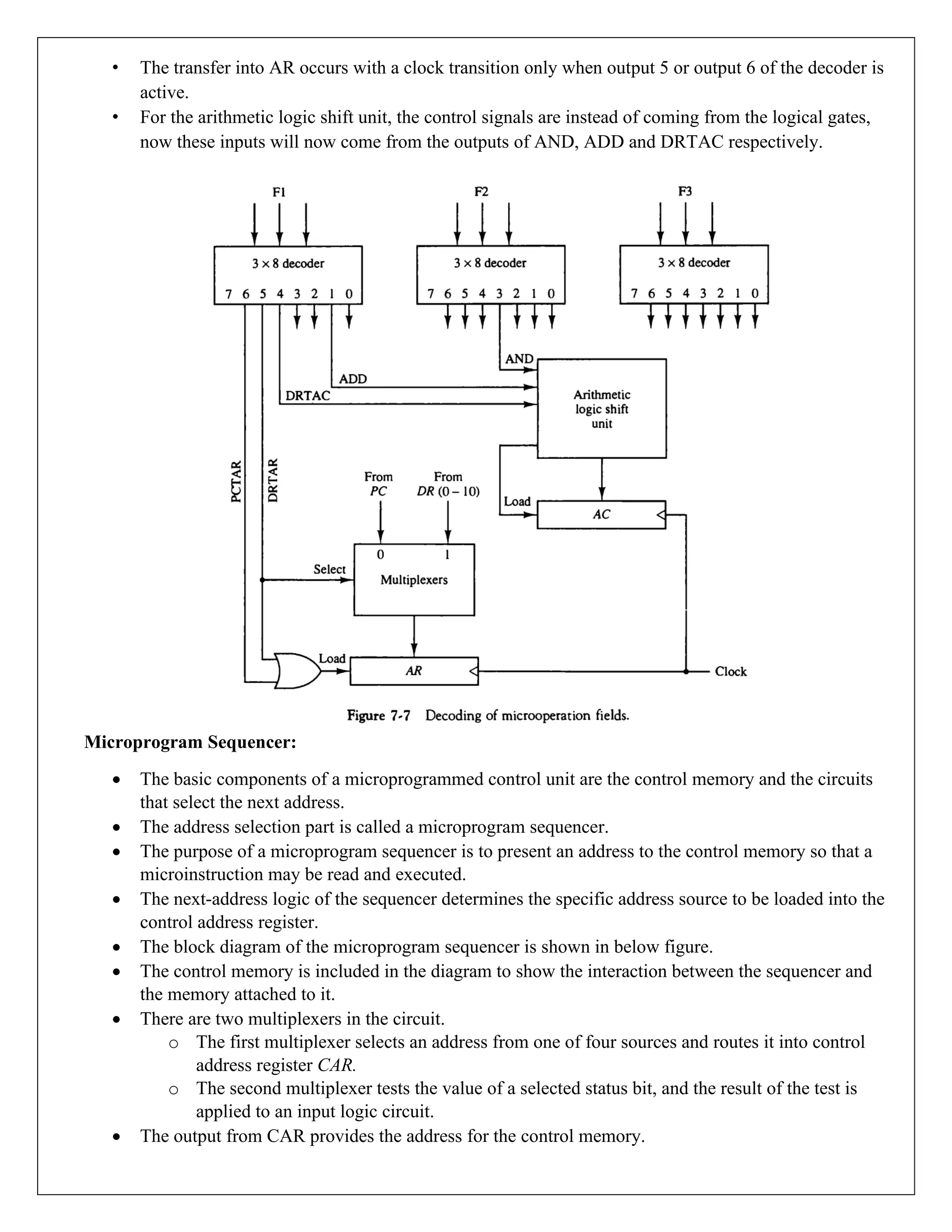 • The transfer into AR occurs with a clock transition only when output 5 or output 6 of the decoder is
active.
• For the arithmetic logic shift unit, the control signals are instead of coming from the logical gates,
now these inputs will now come from the outputs of AND, ADD and DRTAC respectively.
Microprogram Sequencer:
• The basic components of a microprogrammed control unit are the control memory and the circuits
that select the next address.
• The address selection part is called a microprogram sequencer.
• The purpose of a microprogram sequencer is to present an address to the control memory so that a
microinstruction may be read and executed.
• The next-address logic of the sequencer determines the specific address source to be loaded into the
control address register.
• The block diagram of the microprogram sequencer is shown in below figure.
• The control memory is included in the diagram to show the interaction between the sequencer and
the memory attached to it.
• There are two multiplexers in the circuit.
o The first multiplexer selects an address from one of four sources and routes it into control
address register CAR.
o The second multiplexer tests the value of a selected status bit, and the result of the test is
applied to an input logic circuit.
• The output from CAR provides the address for the control memory.
 