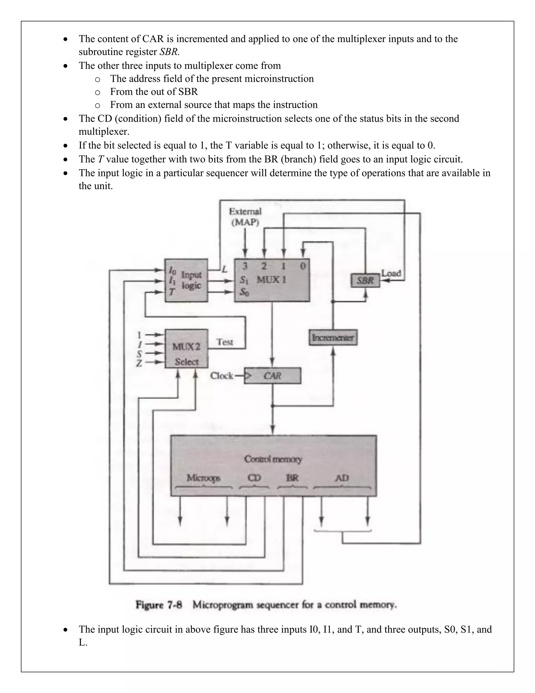 • The content of CAR is incremented and applied to one of the multiplexer inputs and to the
subroutine register SBR.
• The other three inputs to multiplexer come from
o The address field of the present microinstruction
o From the out of SBR
o From an external source that maps the instruction
• The CD (condition) field of the microinstruction selects one of the status bits in the second
multiplexer.
• If the bit selected is equal to 1, the T variable is equal to 1; otherwise, it is equal to 0.
• The T value together with two bits from the BR (branch) field goes to an input logic circuit.
• The input logic in a particular sequencer will determine the type of operations that are available in
the unit.
• The input logic circuit in above figure has three inputs I0, I1, and T, and three outputs, S0, S1, and
L.
 