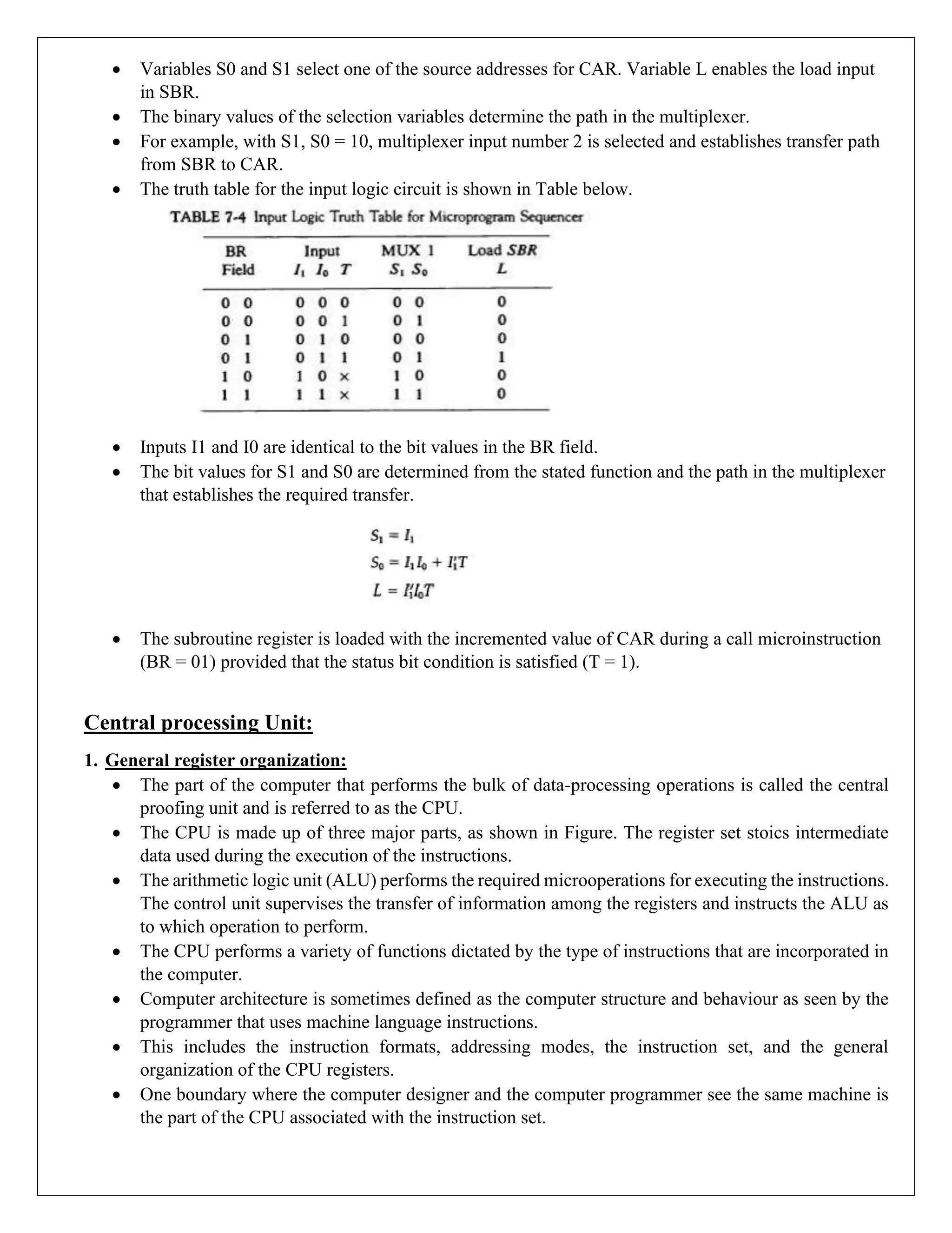 • Variables S0 and S1 select one of the source addresses for CAR. Variable L enables the load input
in SBR.
• The binary values of the selection variables determine the path in the multiplexer.
• For example, with S1, S0 = 10, multiplexer input number 2 is selected and establishes transfer path
from SBR to CAR.
• The truth table for the input logic circuit is shown in Table below.
• Inputs I1 and I0 are identical to the bit values in the BR field.
• The bit values for S1 and S0 are determined from the stated function and the path in the multiplexer
that establishes the required transfer.
• The subroutine register is loaded with the incremented value of CAR during a call microinstruction
(BR = 01) provided that the status bit condition is satisfied (T = 1).
Central processing Unit:
1. General register organization:
• The part of the computer that performs the bulk of data-processing operations is called the central
proofing unit and is referred to as the CPU.
• The CPU is made up of three major parts, as shown in Figure. The register set stoics intermediate
data used during the execution of the instructions.
• The arithmetic logic unit (ALU) performs the required microoperations for executing the instructions.
The control unit supervises the transfer of information among the registers and instructs the ALU as
to which operation to perform.
• The CPU performs a variety of functions dictated by the type of instructions that are incorporated in
the computer.
• Computer architecture is sometimes defined as the computer structure and behaviour as seen by the
programmer that uses machine language instructions.
• This includes the instruction formats, addressing modes, the instruction set, and the general
organization of the CPU registers.
• One boundary where the computer designer and the computer programmer see the same machine is
the part of the CPU associated with the instruction set.
 