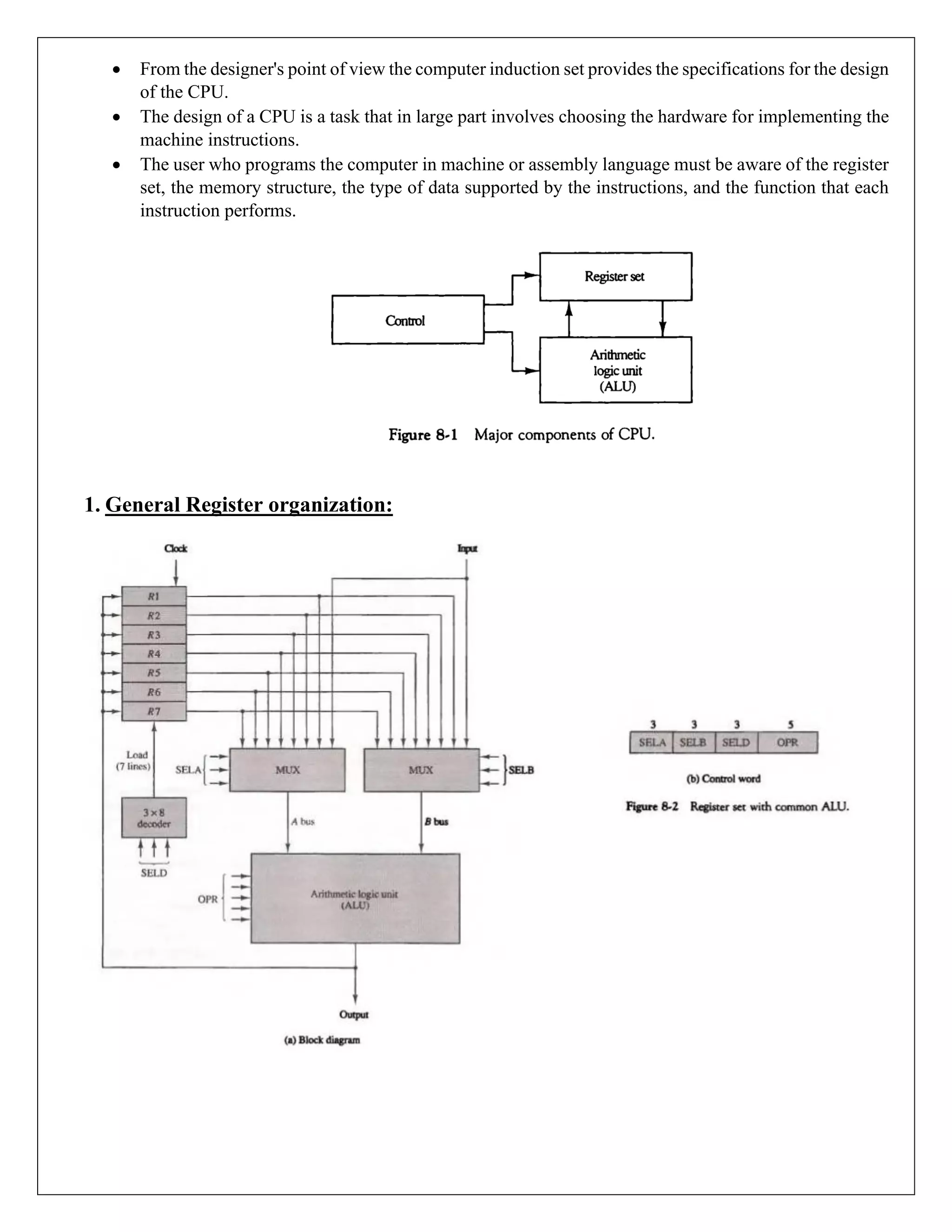 • From the designer's point of view the computer induction set provides the specifications for the design
of the CPU.
• The design of a CPU is a task that in large part involves choosing the hardware for implementing the
machine instructions.
• The user who programs the computer in machine or assembly language must be aware of the register
set, the memory structure, the type of data supported by the instructions, and the function that each
instruction performs.
1. General Register organization:
 