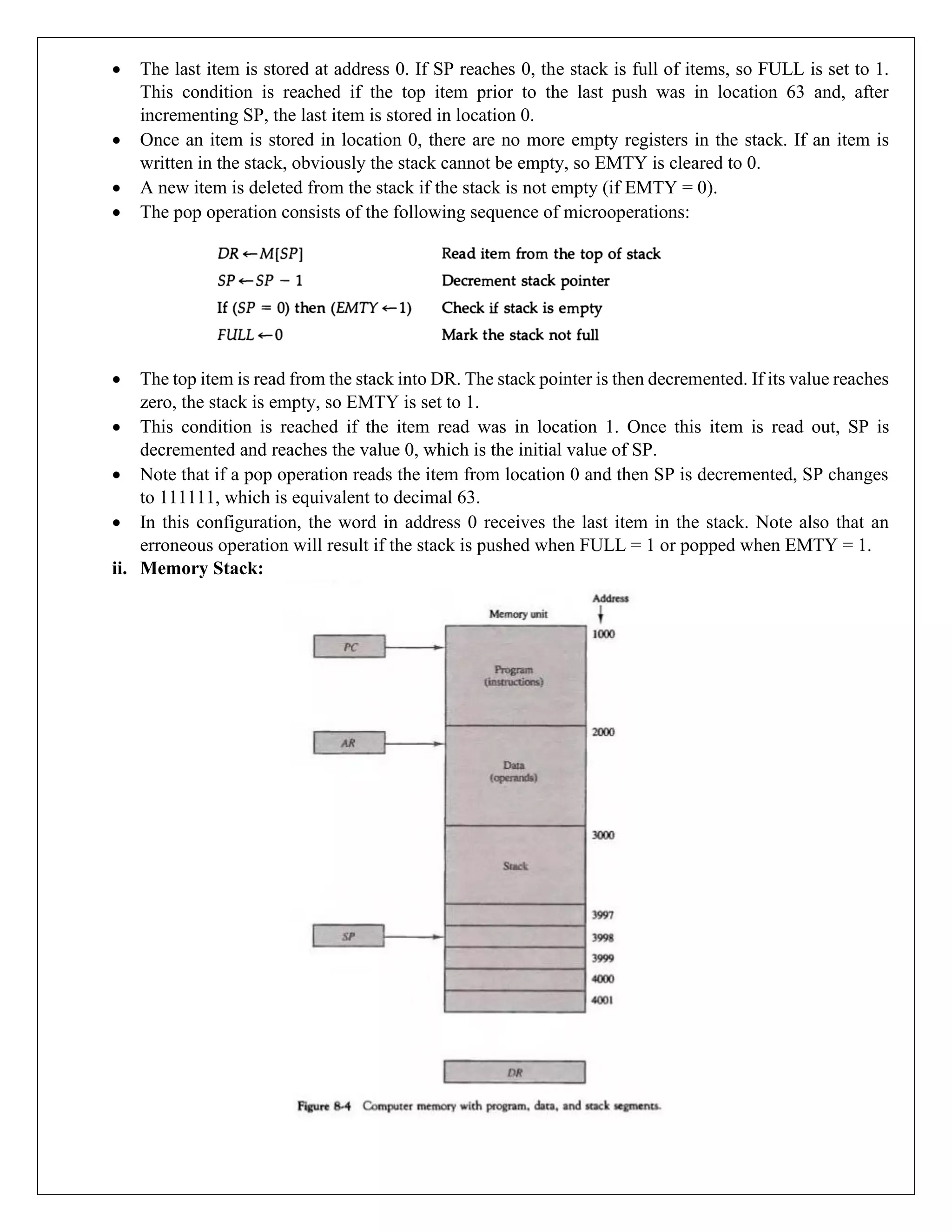 • The last item is stored at address 0. If SP reaches 0, the stack is full of items, so FULL is set to 1.
This condition is reached if the top item prior to the last push was in location 63 and, after
incrementing SP, the last item is stored in location 0.
• Once an item is stored in location 0, there are no more empty registers in the stack. If an item is
written in the stack, obviously the stack cannot be empty, so EMTY is cleared to 0.
• A new item is deleted from the stack if the stack is not empty (if EMTY = 0).
• The pop operation consists of the following sequence of microoperations:
• The top item is read from the stack into DR. The stack pointer is then decremented. If its value reaches
zero, the stack is empty, so EMTY is set to 1.
• This condition is reached if the item read was in location 1. Once this item is read out, SP is
decremented and reaches the value 0, which is the initial value of SP.
• Note that if a pop operation reads the item from location 0 and then SP is decremented, SP changes
to 111111, which is equivalent to decimal 63.
• In this configuration, the word in address 0 receives the last item in the stack. Note also that an
erroneous operation will result if the stack is pushed when FULL = 1 or popped when EMTY = 1.
ii. Memory Stack:
 
