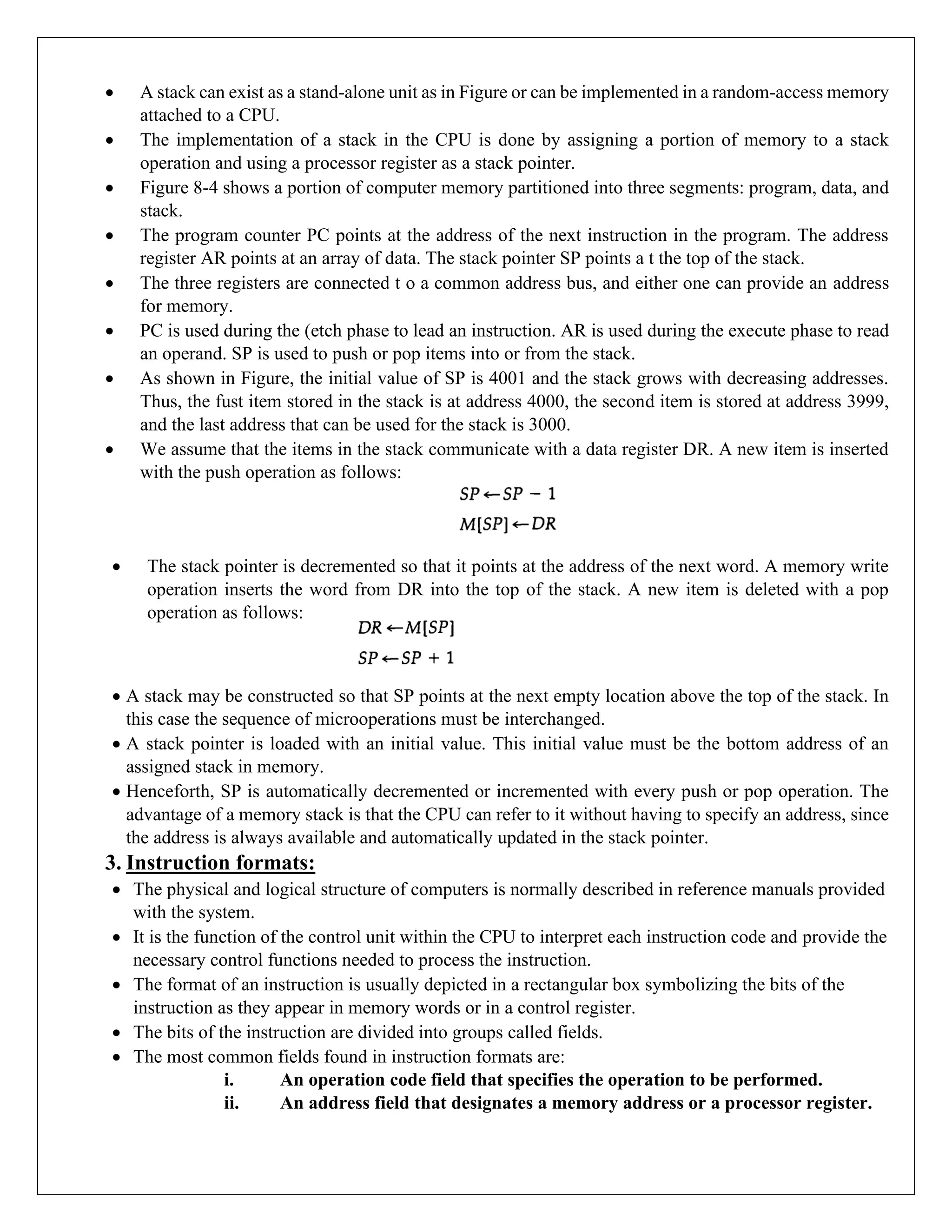 • A stack can exist as a stand-alone unit as in Figure or can be implemented in a random-access memory
attached to a CPU.
• The implementation of a stack in the CPU is done by assigning a portion of memory to a stack
operation and using a processor register as a stack pointer.
• Figure 8-4 shows a portion of computer memory partitioned into three segments: program, data, and
stack.
• The program counter PC points at the address of the next instruction in the program. The address
register AR points at an array of data. The stack pointer SP points a t the top of the stack.
• The three registers are connected t o a common address bus, and either one can provide an address
for memory.
• PC is used during the (etch phase to lead an instruction. AR is used during the execute phase to read
an operand. SP is used to push or pop items into or from the stack.
• As shown in Figure, the initial value of SP is 4001 and the stack grows with decreasing addresses.
Thus, the fust item stored in the stack is at address 4000, the second item is stored at address 3999,
and the last address that can be used for the stack is 3000.
• We assume that the items in the stack communicate with a data register DR. A new item is inserted
with the push operation as follows:
• The stack pointer is decremented so that it points at the address of the next word. A memory write
operation inserts the word from DR into the top of the stack. A new item is deleted with a pop
operation as follows:
• A stack may be constructed so that SP points at the next empty location above the top of the stack. In
this case the sequence of microoperations must be interchanged.
• A stack pointer is loaded with an initial value. This initial value must be the bottom address of an
assigned stack in memory.
• Henceforth, SP is automatically decremented or incremented with every push or pop operation. The
advantage of a memory stack is that the CPU can refer to it without having to specify an address, since
the address is always available and automatically updated in the stack pointer.
3. Instruction formats:
• The physical and logical structure of computers is normally described in reference manuals provided
with the system.
• It is the function of the control unit within the CPU to interpret each instruction code and provide the
necessary control functions needed to process the instruction.
• The format of an instruction is usually depicted in a rectangular box symbolizing the bits of the
instruction as they appear in memory words or in a control register.
• The bits of the instruction are divided into groups called fields.
• The most common fields found in instruction formats are:
i. An operation code field that specifies the operation to be performed.
ii. An address field that designates a memory address or a processor register.
 
