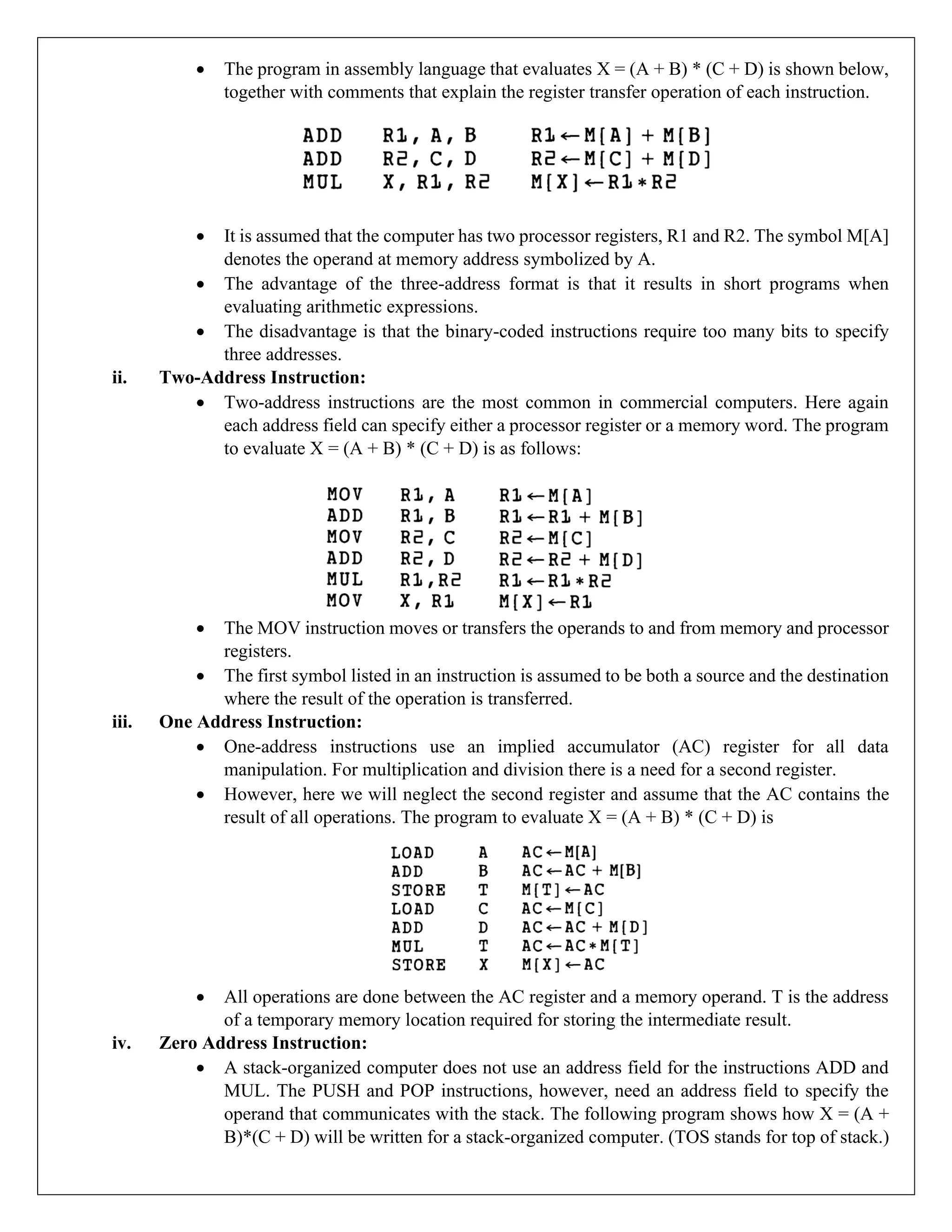 • The program in assembly language that evaluates X = (A + B) * (C + D) is shown below,
together with comments that explain the register transfer operation of each instruction.
• It is assumed that the computer has two processor registers, R1 and R2. The symbol M[A]
denotes the operand at memory address symbolized by A.
• The advantage of the three-address format is that it results in short programs when
evaluating arithmetic expressions.
• The disadvantage is that the binary-coded instructions require too many bits to specify
three addresses.
ii. Two-Address Instruction:
• Two-address instructions are the most common in commercial computers. Here again
each address field can specify either a processor register or a memory word. The program
to evaluate X = (A + B) * (C + D) is as follows:
• The MOV instruction moves or transfers the operands to and from memory and processor
registers.
• The first symbol listed in an instruction is assumed to be both a source and the destination
where the result of the operation is transferred.
iii. One Address Instruction:
• One-address instructions use an implied accumulator (AC) register for all data
manipulation. For multiplication and division there is a need for a second register.
• However, here we will neglect the second register and assume that the AC contains the
result of all operations. The program to evaluate X = (A + B) * (C + D) is
• All operations are done between the AC register and a memory operand. T is the address
of a temporary memory location required for storing the intermediate result.
iv. Zero Address Instruction:
• A stack-organized computer does not use an address field for the instructions ADD and
MUL. The PUSH and POP instructions, however, need an address field to specify the
operand that communicates with the stack. The following program shows how X = (A +
B)*(C + D) will be written for a stack-organized computer. (TOS stands for top of stack.)
 