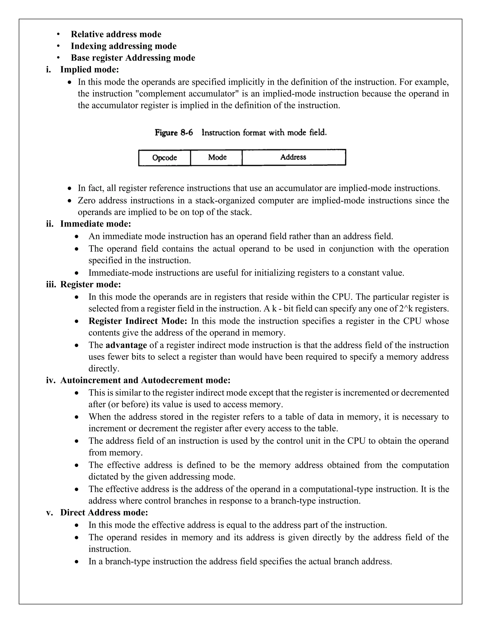 • Relative address mode
• Indexing addressing mode
• Base register Addressing mode
i. Implied mode:
• In this mode the operands are specified implicitly in the definition of the instruction. For example,
the instruction "complement accumulator" is an implied-mode instruction because the operand in
the accumulator register is implied in the definition of the instruction.
• In fact, all register reference instructions that use an accumulator are implied-mode instructions.
• Zero address instructions in a stack-organized computer are implied-mode instructions since the
operands are implied to be on top of the stack.
ii. Immediate mode:
• An immediate mode instruction has an operand field rather than an address field.
• The operand field contains the actual operand to be used in conjunction with the operation
specified in the instruction.
• Immediate-mode instructions are useful for initializing registers to a constant value.
iii. Register mode:
• In this mode the operands are in registers that reside within the CPU. The particular register is
selected from a register field in the instruction. A k - bit field can specify any one of 2^k registers.
• Register Indirect Mode: In this mode the instruction specifies a register in the CPU whose
contents give the address of the operand in memory.
• The advantage of a register indirect mode instruction is that the address field of the instruction
uses fewer bits to select a register than would have been required to specify a memory address
directly.
iv. Autoincrement and Autodecrement mode:
• This is similar to the register indirect mode except that the register is incremented or decremented
after (or before) its value is used to access memory.
• When the address stored in the register refers to a table of data in memory, it is necessary to
increment or decrement the register after every access to the table.
• The address field of an instruction is used by the control unit in the CPU to obtain the operand
from memory.
• The effective address is defined to be the memory address obtained from the computation
dictated by the given addressing mode.
• The effective address is the address of the operand in a computational-type instruction. It is the
address where control branches in response to a branch-type instruction.
v. Direct Address mode:
• In this mode the effective address is equal to the address part of the instruction.
• The operand resides in memory and its address is given directly by the address field of the
instruction.
• In a branch-type instruction the address field specifies the actual branch address.
 