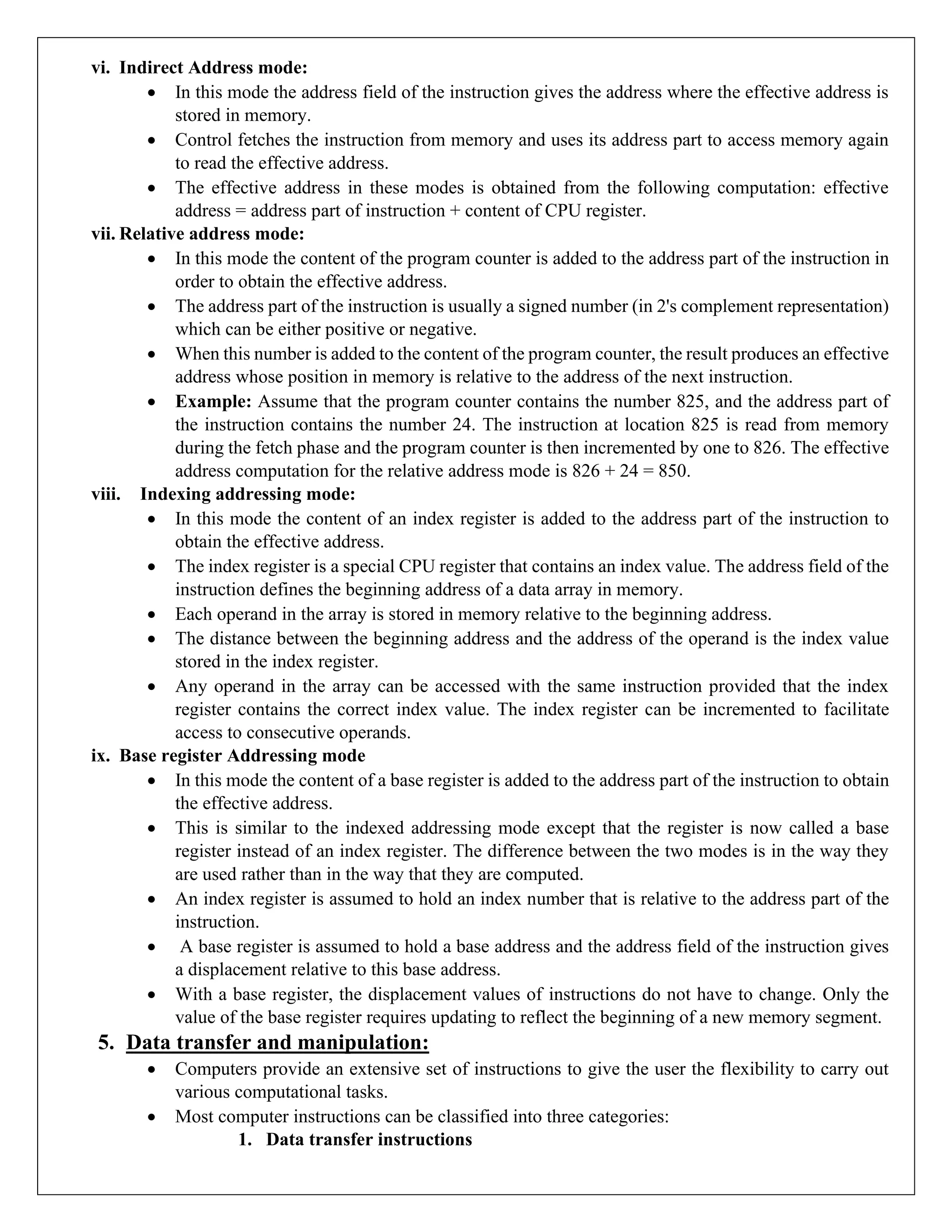 vi. Indirect Address mode:
• In this mode the address field of the instruction gives the address where the effective address is
stored in memory.
• Control fetches the instruction from memory and uses its address part to access memory again
to read the effective address.
• The effective address in these modes is obtained from the following computation: effective
address = address part of instruction + content of CPU register.
vii. Relative address mode:
• In this mode the content of the program counter is added to the address part of the instruction in
order to obtain the effective address.
• The address part of the instruction is usually a signed number (in 2's complement representation)
which can be either positive or negative.
• When this number is added to the content of the program counter, the result produces an effective
address whose position in memory is relative to the address of the next instruction.
• Example: Assume that the program counter contains the number 825, and the address part of
the instruction contains the number 24. The instruction at location 825 is read from memory
during the fetch phase and the program counter is then incremented by one to 826. The effective
address computation for the relative address mode is 826 + 24 = 850.
viii. Indexing addressing mode:
• In this mode the content of an index register is added to the address part of the instruction to
obtain the effective address.
• The index register is a special CPU register that contains an index value. The address field of the
instruction defines the beginning address of a data array in memory.
• Each operand in the array is stored in memory relative to the beginning address.
• The distance between the beginning address and the address of the operand is the index value
stored in the index register.
• Any operand in the array can be accessed with the same instruction provided that the index
register contains the correct index value. The index register can be incremented to facilitate
access to consecutive operands.
ix. Base register Addressing mode
• In this mode the content of a base register is added to the address part of the instruction to obtain
the effective address.
• This is similar to the indexed addressing mode except that the register is now called a base
register instead of an index register. The difference between the two modes is in the way they
are used rather than in the way that they are computed.
• An index register is assumed to hold an index number that is relative to the address part of the
instruction.
• A base register is assumed to hold a base address and the address field of the instruction gives
a displacement relative to this base address.
• With a base register, the displacement values of instructions do not have to change. Only the
value of the base register requires updating to reflect the beginning of a new memory segment.
5. Data transfer and manipulation:
• Computers provide an extensive set of instructions to give the user the flexibility to carry out
various computational tasks.
• Most computer instructions can be classified into three categories:
1. Data transfer instructions
 