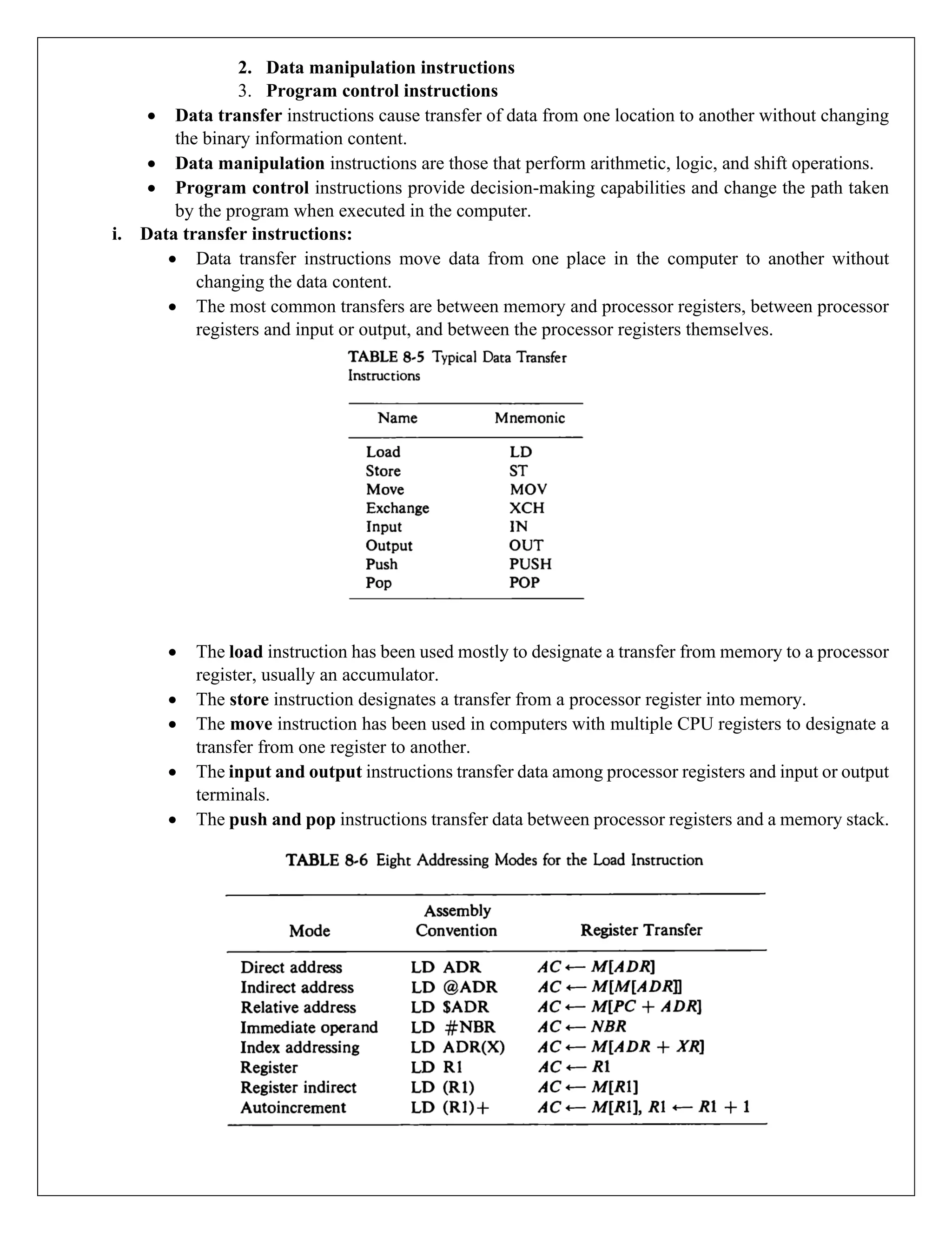 2. Data manipulation instructions
3. Program control instructions
• Data transfer instructions cause transfer of data from one location to another without changing
the binary information content.
• Data manipulation instructions are those that perform arithmetic, logic, and shift operations.
• Program control instructions provide decision-making capabilities and change the path taken
by the program when executed in the computer.
i. Data transfer instructions:
• Data transfer instructions move data from one place in the computer to another without
changing the data content.
• The most common transfers are between memory and processor registers, between processor
registers and input or output, and between the processor registers themselves.
• The load instruction has been used mostly to designate a transfer from memory to a processor
register, usually an accumulator.
• The store instruction designates a transfer from a processor register into memory.
• The move instruction has been used in computers with multiple CPU registers to designate a
transfer from one register to another.
• The input and output instructions transfer data among processor registers and input or output
terminals.
• The push and pop instructions transfer data between processor registers and a memory stack.
 