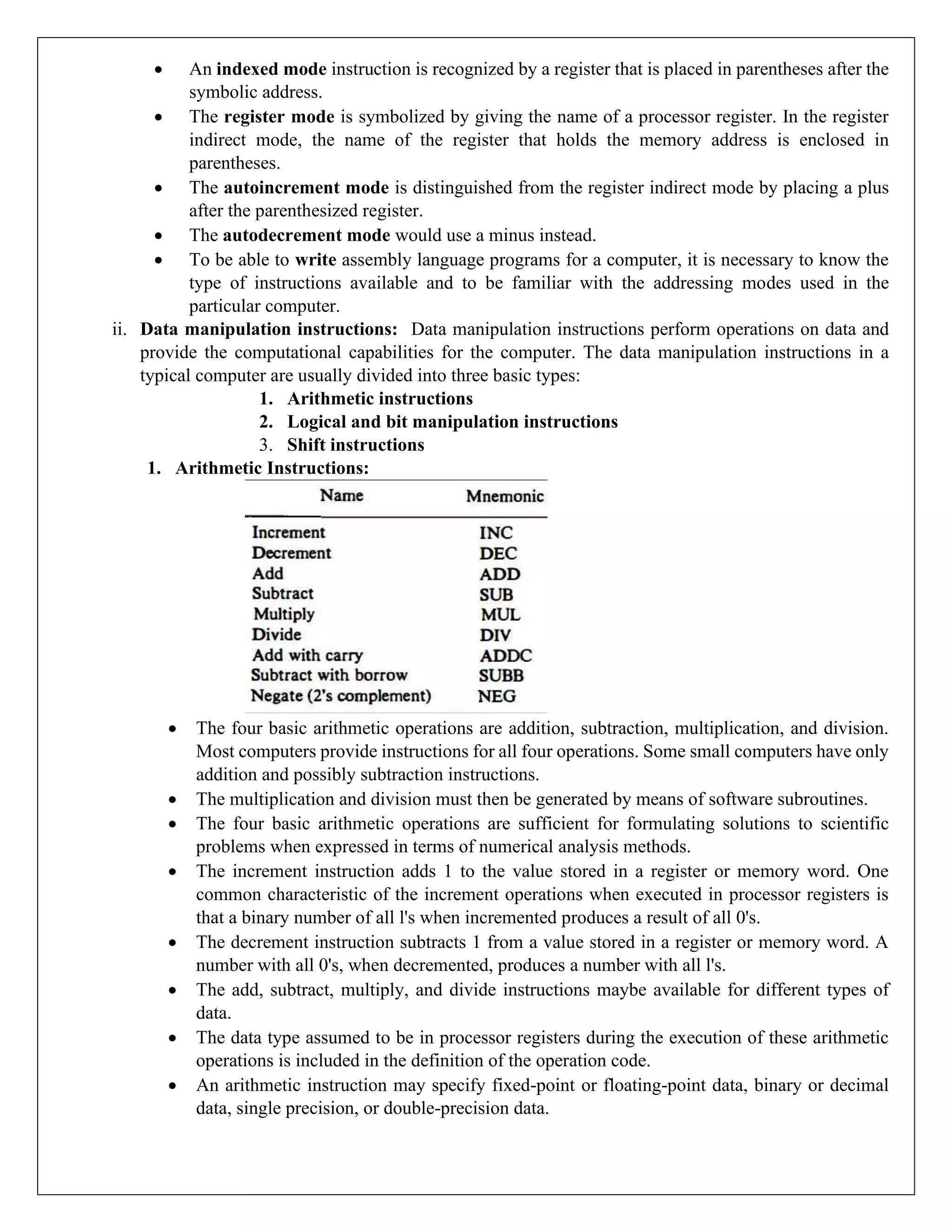 • An indexed mode instruction is recognized by a register that is placed in parentheses after the
symbolic address.
• The register mode is symbolized by giving the name of a processor register. In the register
indirect mode, the name of the register that holds the memory address is enclosed in
parentheses.
• The autoincrement mode is distinguished from the register indirect mode by placing a plus
after the parenthesized register.
• The autodecrement mode would use a minus instead.
• To be able to write assembly language programs for a computer, it is necessary to know the
type of instructions available and to be familiar with the addressing modes used in the
particular computer.
ii. Data manipulation instructions: Data manipulation instructions perform operations on data and
provide the computational capabilities for the computer. The data manipulation instructions in a
typical computer are usually divided into three basic types:
1. Arithmetic instructions
2. Logical and bit manipulation instructions
3. Shift instructions
1. Arithmetic Instructions:
• The four basic arithmetic operations are addition, subtraction, multiplication, and division.
Most computers provide instructions for all four operations. Some small computers have only
addition and possibly subtraction instructions.
• The multiplication and division must then be generated by means of software subroutines.
• The four basic arithmetic operations are sufficient for formulating solutions to scientific
problems when expressed in terms of numerical analysis methods.
• The increment instruction adds 1 to the value stored in a register or memory word. One
common characteristic of the increment operations when executed in processor registers is
that a binary number of all l's when incremented produces a result of all 0's.
• The decrement instruction subtracts 1 from a value stored in a register or memory word. A
number with all 0's, when decremented, produces a number with all l's.
• The add, subtract, multiply, and divide instructions maybe available for different types of
data.
• The data type assumed to be in processor registers during the execution of these arithmetic
operations is included in the definition of the operation code.
• An arithmetic instruction may specify fixed-point or floating-point data, binary or decimal
data, single precision, or double-precision data.
 