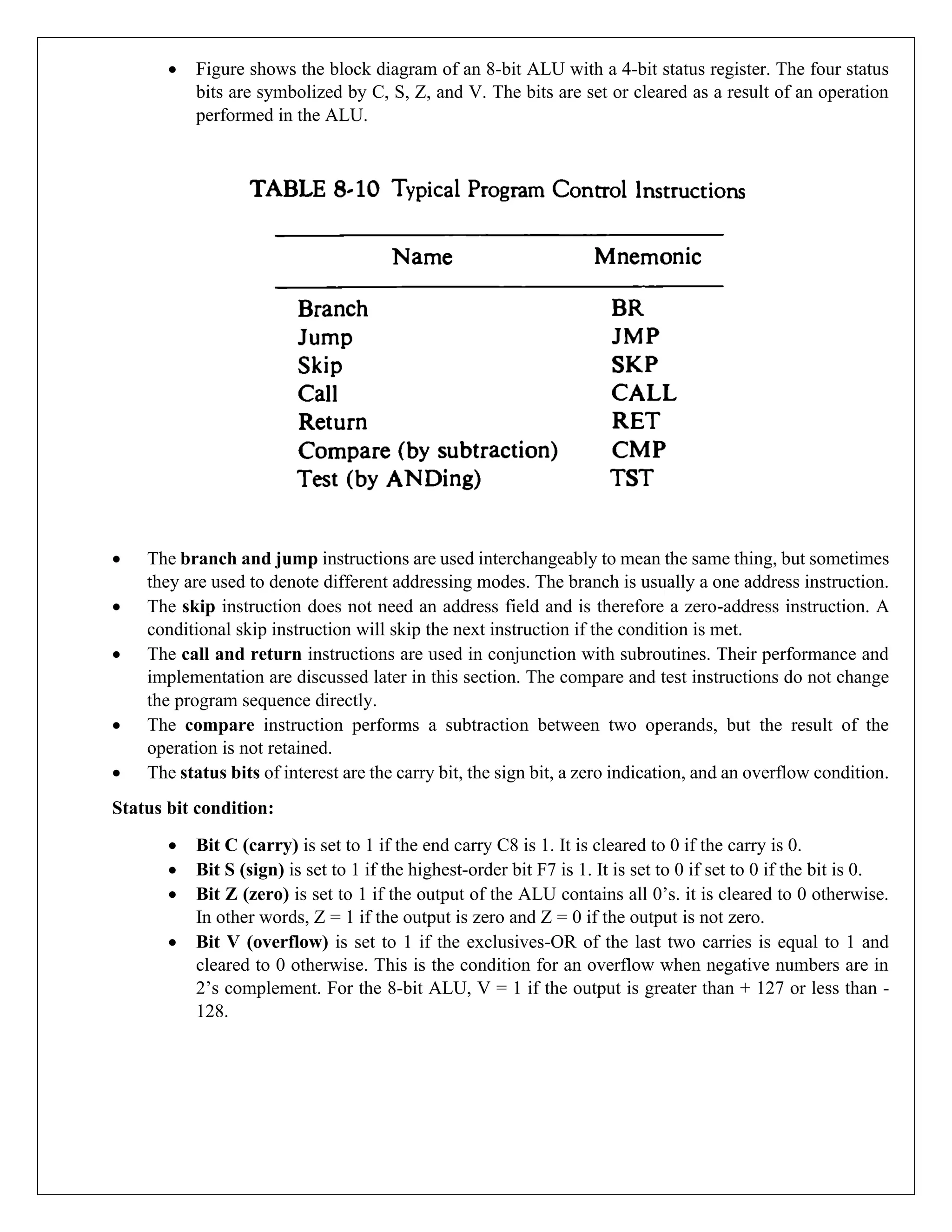 • Figure shows the block diagram of an 8-bit ALU with a 4-bit status register. The four status
bits are symbolized by C, S, Z, and V. The bits are set or cleared as a result of an operation
performed in the ALU.
• The branch and jump instructions are used interchangeably to mean the same thing, but sometimes
they are used to denote different addressing modes. The branch is usually a one address instruction.
• The skip instruction does not need an address field and is therefore a zero-address instruction. A
conditional skip instruction will skip the next instruction if the condition is met.
• The call and return instructions are used in conjunction with subroutines. Their performance and
implementation are discussed later in this section. The compare and test instructions do not change
the program sequence directly.
• The compare instruction performs a subtraction between two operands, but the result of the
operation is not retained.
• The status bits of interest are the carry bit, the sign bit, a zero indication, and an overflow condition.
Status bit condition:
• Bit C (carry) is set to 1 if the end carry C8 is 1. It is cleared to 0 if the carry is 0.
• Bit S (sign) is set to 1 if the highest-order bit F7 is 1. It is set to 0 if set to 0 if the bit is 0.
• Bit Z (zero) is set to 1 if the output of the ALU contains all 0’s. it is cleared to 0 otherwise.
In other words, Z = 1 if the output is zero and Z = 0 if the output is not zero.
• Bit V (overflow) is set to 1 if the exclusives-OR of the last two carries is equal to 1 and
cleared to 0 otherwise. This is the condition for an overflow when negative numbers are in
2’s complement. For the 8-bit ALU, V = 1 if the output is greater than + 127 or less than -
128.
 