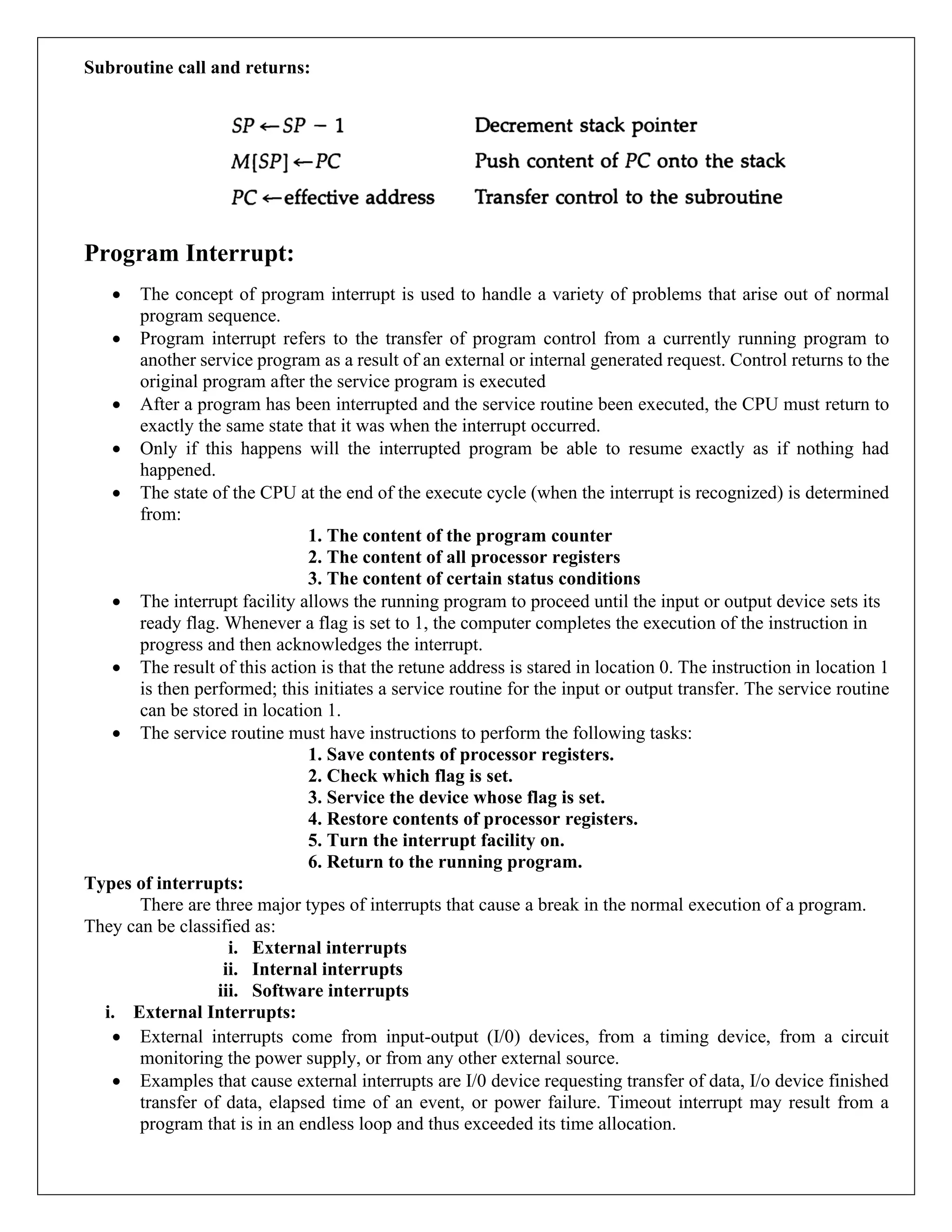 Subroutine call and returns:
Program Interrupt:
• The concept of program interrupt is used to handle a variety of problems that arise out of normal
program sequence.
• Program interrupt refers to the transfer of program control from a currently running program to
another service program as a result of an external or internal generated request. Control returns to the
original program after the service program is executed
• After a program has been interrupted and the service routine been executed, the CPU must return to
exactly the same state that it was when the interrupt occurred.
• Only if this happens will the interrupted program be able to resume exactly as if nothing had
happened.
• The state of the CPU at the end of the execute cycle (when the interrupt is recognized) is determined
from:
1. The content of the program counter
2. The content of all processor registers
3. The content of certain status conditions
• The interrupt facility allows the running program to proceed until the input or output device sets its
ready flag. Whenever a flag is set to 1, the computer completes the execution of the instruction in
progress and then acknowledges the interrupt.
• The result of this action is that the retune address is stared in location 0. The instruction in location 1
is then performed; this initiates a service routine for the input or output transfer. The service routine
can be stored in location 1.
• The service routine must have instructions to perform the following tasks:
1. Save contents of processor registers.
2. Check which flag is set.
3. Service the device whose flag is set.
4. Restore contents of processor registers.
5. Turn the interrupt facility on.
6. Return to the running program.
Types of interrupts:
There are three major types of interrupts that cause a break in the normal execution of a program.
They can be classified as:
i. External interrupts
ii. Internal interrupts
iii. Software interrupts
i. External Interrupts:
• External interrupts come from input-output (I/0) devices, from a timing device, from a circuit
monitoring the power supply, or from any other external source.
• Examples that cause external interrupts are I/0 device requesting transfer of data, I/o device finished
transfer of data, elapsed time of an event, or power failure. Timeout interrupt may result from a
program that is in an endless loop and thus exceeded its time allocation.
 