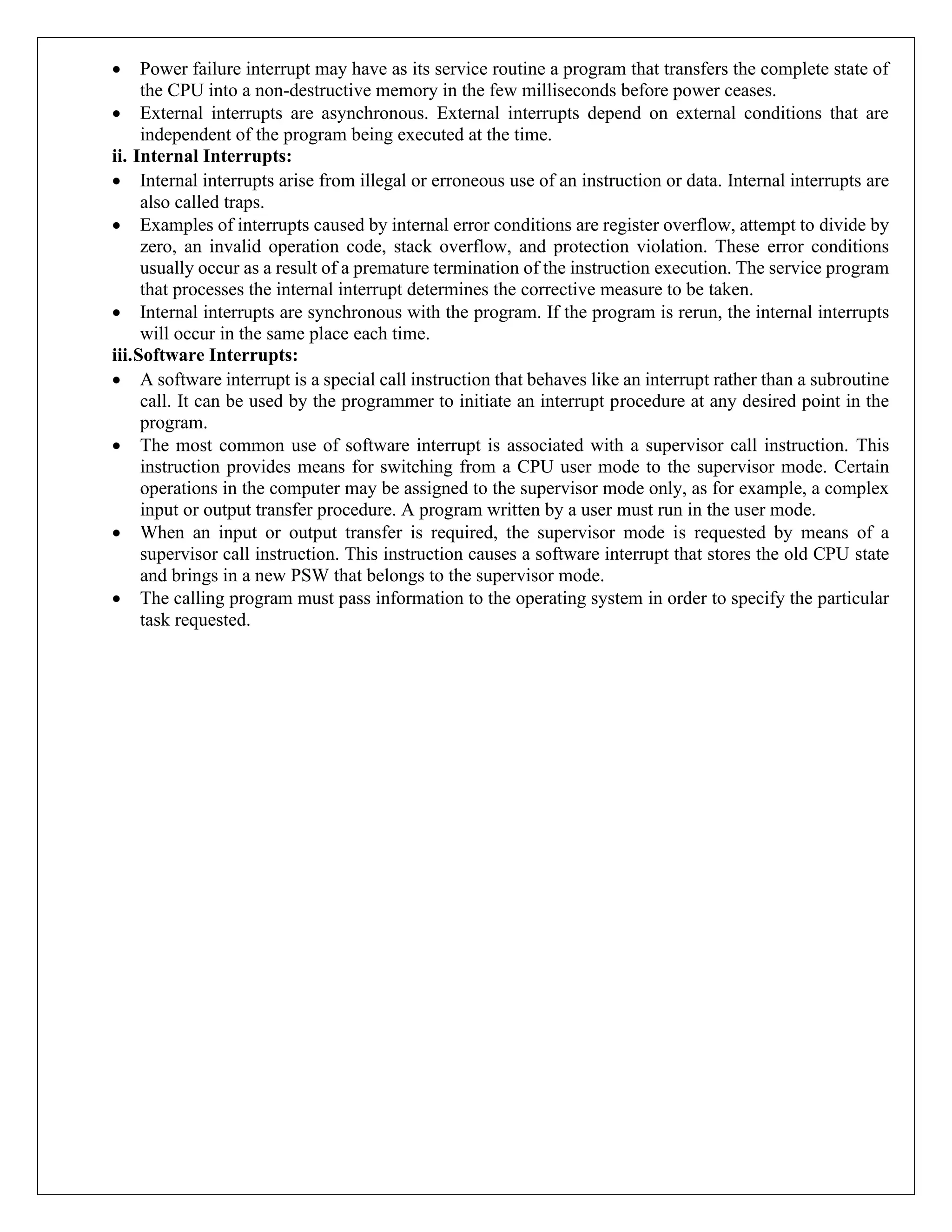 • Power failure interrupt may have as its service routine a program that transfers the complete state of
the CPU into a non-destructive memory in the few milliseconds before power ceases.
• External interrupts are asynchronous. External interrupts depend on external conditions that are
independent of the program being executed at the time.
ii. Internal Interrupts:
• Internal interrupts arise from illegal or erroneous use of an instruction or data. Internal interrupts are
also called traps.
• Examples of interrupts caused by internal error conditions are register overflow, attempt to divide by
zero, an invalid operation code, stack overflow, and protection violation. These error conditions
usually occur as a result of a premature termination of the instruction execution. The service program
that processes the internal interrupt determines the corrective measure to be taken.
• Internal interrupts are synchronous with the program. If the program is rerun, the internal interrupts
will occur in the same place each time.
iii.Software Interrupts:
• A software interrupt is a special call instruction that behaves like an interrupt rather than a subroutine
call. It can be used by the programmer to initiate an interrupt procedure at any desired point in the
program.
• The most common use of software interrupt is associated with a supervisor call instruction. This
instruction provides means for switching from a CPU user mode to the supervisor mode. Certain
operations in the computer may be assigned to the supervisor mode only, as for example, a complex
input or output transfer procedure. A program written by a user must run in the user mode.
• When an input or output transfer is required, the supervisor mode is requested by means of a
supervisor call instruction. This instruction causes a software interrupt that stores the old CPU state
and brings in a new PSW that belongs to the supervisor mode.
• The calling program must pass information to the operating system in order to specify the particular
task requested.
 