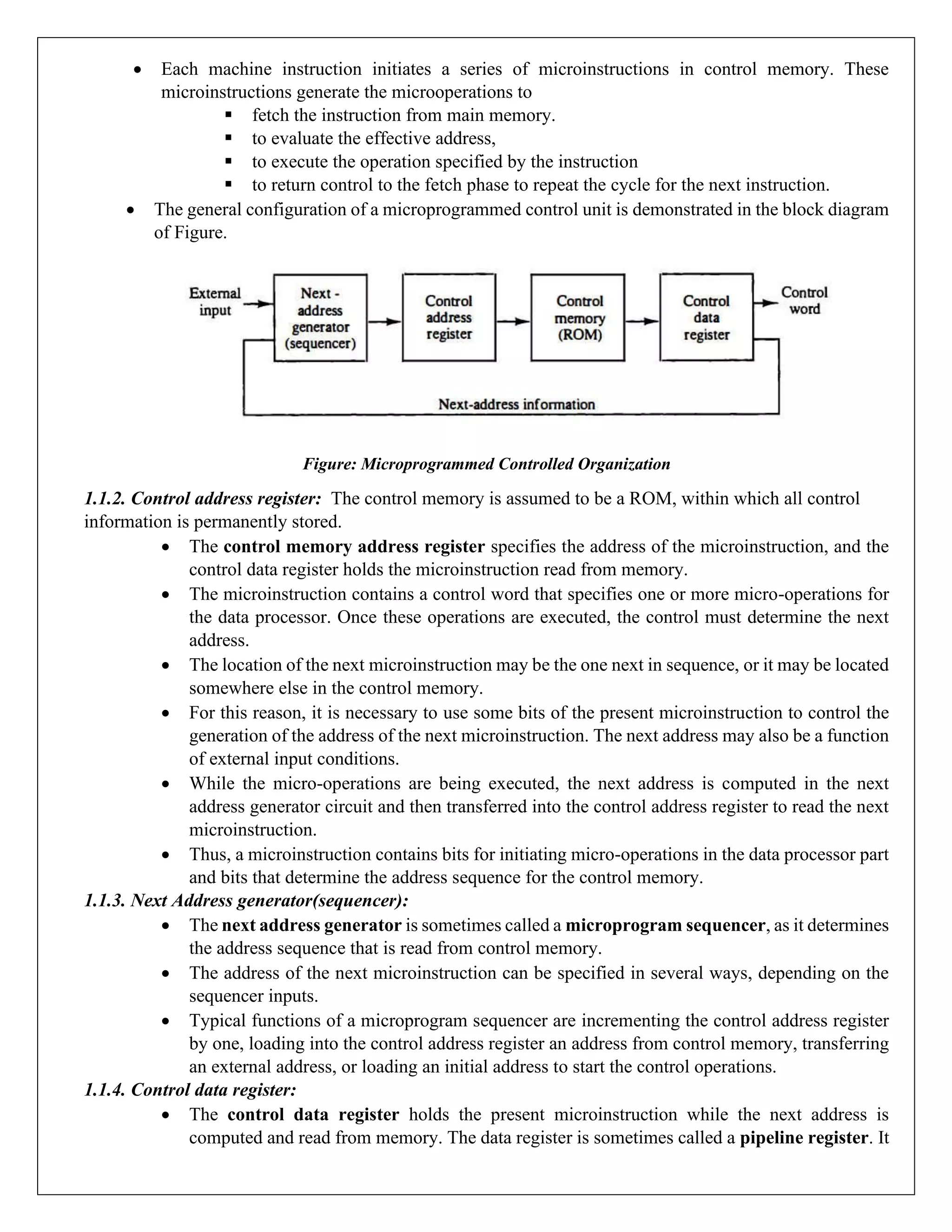 • Each machine instruction initiates a series of microinstructions in control memory. These
microinstructions generate the microoperations to
▪ fetch the instruction from main memory.
▪ to evaluate the effective address,
▪ to execute the operation specified by the instruction
▪ to return control to the fetch phase to repeat the cycle for the next instruction.
• The general configuration of a microprogrammed control unit is demonstrated in the block diagram
of Figure.
Figure: Microprogrammed Controlled Organization
1.1.2. Control address register: The control memory is assumed to be a ROM, within which all control
information is permanently stored.
• The control memory address register specifies the address of the microinstruction, and the
control data register holds the microinstruction read from memory.
• The microinstruction contains a control word that specifies one or more micro-operations for
the data processor. Once these operations are executed, the control must determine the next
address.
• The location of the next microinstruction may be the one next in sequence, or it may be located
somewhere else in the control memory.
• For this reason, it is necessary to use some bits of the present microinstruction to control the
generation of the address of the next microinstruction. The next address may also be a function
of external input conditions.
• While the micro-operations are being executed, the next address is computed in the next
address generator circuit and then transferred into the control address register to read the next
microinstruction.
• Thus, a microinstruction contains bits for initiating micro-operations in the data processor part
and bits that determine the address sequence for the control memory.
1.1.3. Next Address generator(sequencer):
• The next address generator is sometimes called a microprogram sequencer, as it determines
the address sequence that is read from control memory.
• The address of the next microinstruction can be specified in several ways, depending on the
sequencer inputs.
• Typical functions of a microprogram sequencer are incrementing the control address register
by one, loading into the control address register an address from control memory, transferring
an external address, or loading an initial address to start the control operations.
1.1.4. Control data register:
• The control data register holds the present microinstruction while the next address is
computed and read from memory. The data register is sometimes called a pipeline register. It
 