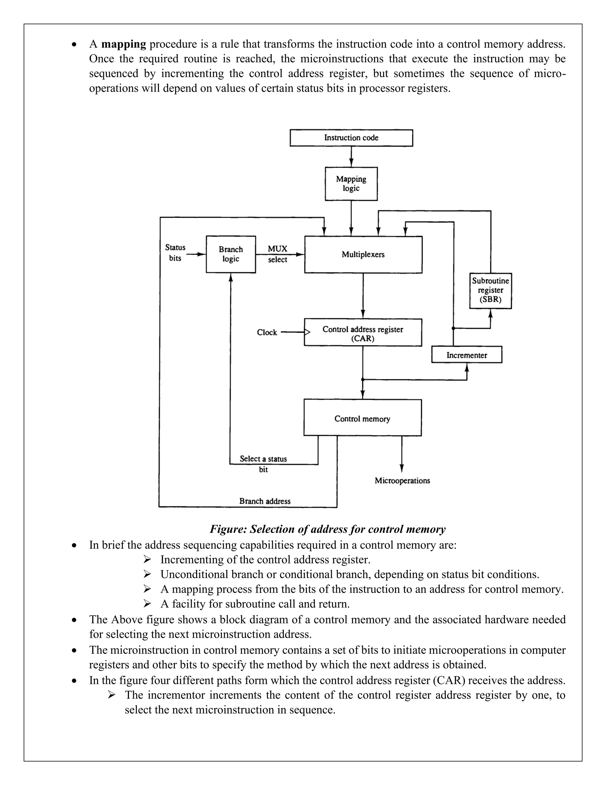 • A mapping procedure is a rule that transforms the instruction code into a control memory address.
Once the required routine is reached, the microinstructions that execute the instruction may be
sequenced by incrementing the control address register, but sometimes the sequence of micro-
operations will depend on values of certain status bits in processor registers.
Figure: Selection of address for control memory
• In brief the address sequencing capabilities required in a control memory are:
➢ Incrementing of the control address register.
➢ Unconditional branch or conditional branch, depending on status bit conditions.
➢ A mapping process from the bits of the instruction to an address for control memory.
➢ A facility for subroutine call and return.
• The Above figure shows a block diagram of a control memory and the associated hardware needed
for selecting the next microinstruction address.
• The microinstruction in control memory contains a set of bits to initiate microoperations in computer
registers and other bits to specify the method by which the next address is obtained.
• In the figure four different paths form which the control address register (CAR) receives the address.
➢ The incrementor increments the content of the control register address register by one, to
select the next microinstruction in sequence.
 