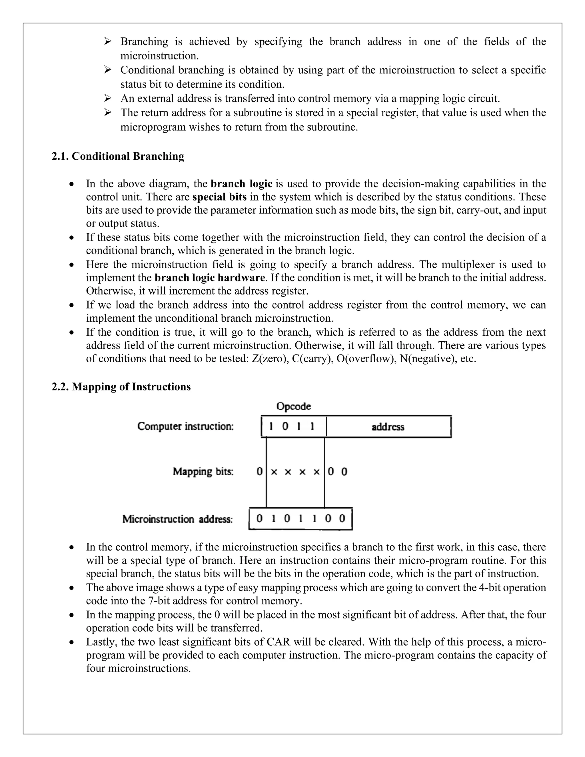 ➢ Branching is achieved by specifying the branch address in one of the fields of the
microinstruction.
➢ Conditional branching is obtained by using part of the microinstruction to select a specific
status bit to determine its condition.
➢ An external address is transferred into control memory via a mapping logic circuit.
➢ The return address for a subroutine is stored in a special register, that value is used when the
microprogram wishes to return from the subroutine.
2.1. Conditional Branching
• In the above diagram, the branch logic is used to provide the decision-making capabilities in the
control unit. There are special bits in the system which is described by the status conditions. These
bits are used to provide the parameter information such as mode bits, the sign bit, carry-out, and input
or output status.
• If these status bits come together with the microinstruction field, they can control the decision of a
conditional branch, which is generated in the branch logic.
• Here the microinstruction field is going to specify a branch address. The multiplexer is used to
implement the branch logic hardware. If the condition is met, it will be branch to the initial address.
Otherwise, it will increment the address register.
• If we load the branch address into the control address register from the control memory, we can
implement the unconditional branch microinstruction.
• If the condition is true, it will go to the branch, which is referred to as the address from the next
address field of the current microinstruction. Otherwise, it will fall through. There are various types
of conditions that need to be tested: Z(zero), C(carry), O(overflow), N(negative), etc.
2.2. Mapping of Instructions
• In the control memory, if the microinstruction specifies a branch to the first work, in this case, there
will be a special type of branch. Here an instruction contains their micro-program routine. For this
special branch, the status bits will be the bits in the operation code, which is the part of instruction.
• The above image shows a type of easy mapping process which are going to convert the 4-bit operation
code into the 7-bit address for control memory.
• In the mapping process, the 0 will be placed in the most significant bit of address. After that, the four
operation code bits will be transferred.
• Lastly, the two least significant bits of CAR will be cleared. With the help of this process, a micro-
program will be provided to each computer instruction. The micro-program contains the capacity of
four microinstructions.
 