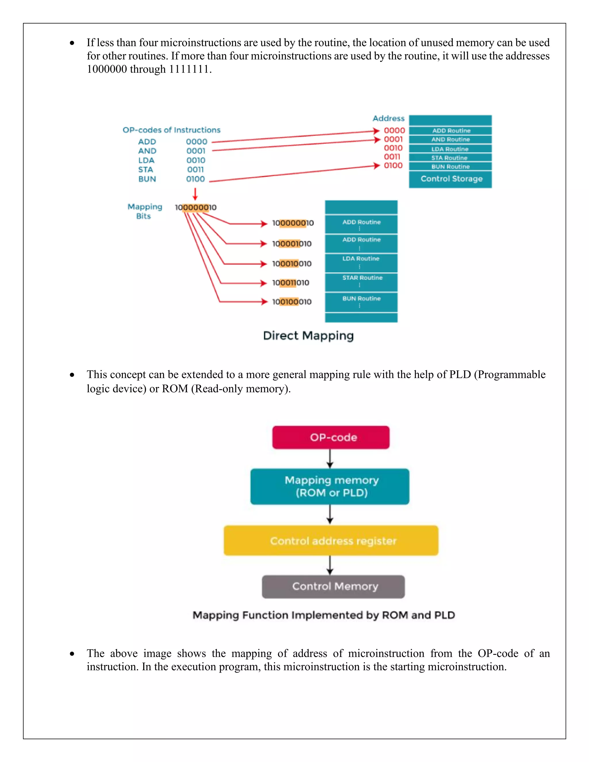 • If less than four microinstructions are used by the routine, the location of unused memory can be used
for other routines. If more than four microinstructions are used by the routine, it will use the addresses
1000000 through 1111111.
• This concept can be extended to a more general mapping rule with the help of PLD (Programmable
logic device) or ROM (Read-only memory).
• The above image shows the mapping of address of microinstruction from the OP-code of an
instruction. In the execution program, this microinstruction is the starting microinstruction.
 