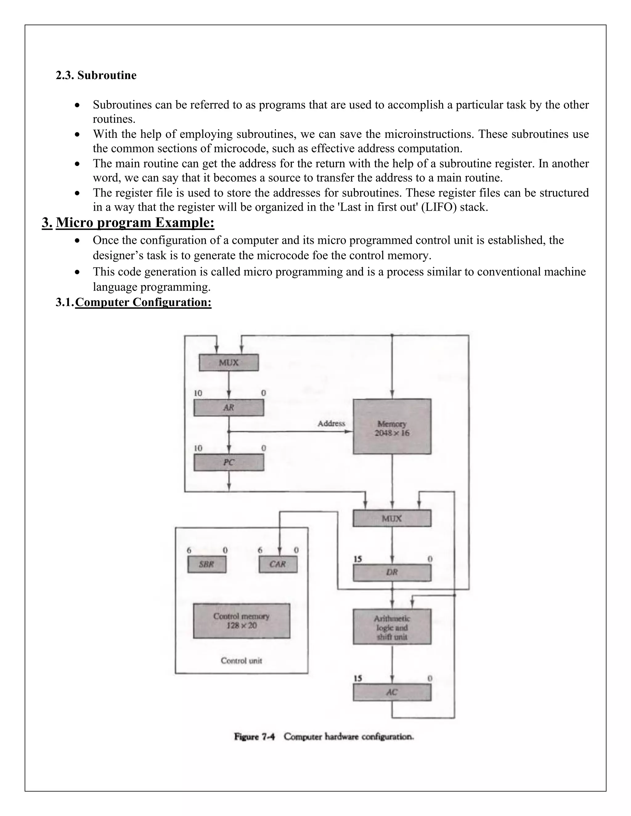 2.3. Subroutine
• Subroutines can be referred to as programs that are used to accomplish a particular task by the other
routines.
• With the help of employing subroutines, we can save the microinstructions. These subroutines use
the common sections of microcode, such as effective address computation.
• The main routine can get the address for the return with the help of a subroutine register. In another
word, we can say that it becomes a source to transfer the address to a main routine.
• The register file is used to store the addresses for subroutines. These register files can be structured
in a way that the register will be organized in the 'Last in first out' (LIFO) stack.
3. Micro program Example:
• Once the configuration of a computer and its micro programmed control unit is established, the
designer’s task is to generate the microcode foe the control memory.
• This code generation is called micro programming and is a process similar to conventional machine
language programming.
3.1.Computer Configuration:
 