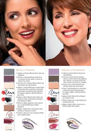 Bonita e Radiante                                                                            Clássica e Exuberante
                                                    (1) Aplique a Sombra Mineral Silver Satin nas                                                (1) Aplique a Sombra Mineral Dusty Lilac
                Silver Satin (1), R$ 19,00              pálpebras.                                                 Dusty Lilac (1), R$ 19,00         nas pálpebras.
                                                    (2) Esfume a Sombra Mineral Sweet Plum                                                       (2) Esfume a Sombra Mineral Espresso
                                                        no côncavo do olho, desde o interior ao                                                      desde os cantos externos das pálpebras
                                                        exterior dos cantos.                                                                         até o côncavo e ao longo da linha dos
                Sweet Plum (2), R$ 19,00                                                                            Espresso (2), R$ 19,00
                                                                                                                                                     cílios, fazendo a forma de um V deitado.
                                                    (3) Ilumine com a Sombra Mineral White Lilly
                                                        logo abaixo das sobrancelhas.                                                            (3) Ilumine com a Sombra Mineral Spun
                                                                                                                                                     Silk logo abaixo das sobrancelhas.
                                                      Aplique o Lápis Retrátil para os olhos Black
                         White Lily (3), R$ 19,00                                                                  Spun Silk (3), R$ 19,00
                                                      na linha dos cílios superiores, esfumando
                                                                                                                                                   e esfume ao longo da base dos cílios.
     IS
        V E N DI
                                                      suavemente ao longo dos cílios inferiores.                                                   Em seguida, aplique a Ultimate Máscara
MA



                 DO




                                                      Em seguida, aplique a Ultimate Máscara
                 DO
MA




 IS
          VEND
                     I
                                                                                                                                                   para cílios.
                            Black, R$ 28,00           para cílios.                                                            Navy, R$ 28,00

          V E N DI
                                                      Aplique o Blush Mineral Sunny Spice nas             IS
                                                                                                               V E N DI

                                                                                                                                                   nas maçãs do rosto.
                                                                                                     MA



                                                                                                                      DO




     IS

                                                      maçãs do rosto, esfumando em direção à
MA



                 DO




                                                                                                                      DO
                                                                                                     MA




                                                                                                      IS                  I
                                                                                                               VEND
                 DO
MA




 IS
          VEND
                     I
                                                      linha lateral do cabelo.
                                                                                                                                                   os lábios Dusty Pink.
                         Ultimate Máscara para        Defina os lábios seguindo a linha natural                      Ultimate Máscara para
                             cílios, R$ 49,00                                                                            cílios, R$ 49,00
                                                      com o Lápis Retrátil para os lábios
                                                      Raspberry.                                                                                   Brilho de lábios Berry Sparkle.
                                                      Aplique o Batom Red, esfumando a linha
                         Sunny Spice, R$ 30,00                                                                    Cherry Blossom, R$ 30,00
                                                      do lábio em direção ao centro.
                                                      Finalize o look com uma camada do Brilho
                                                      para os lábios Starry.
                         Raspberry, R$ 28,00                                                                              Dusty Pink, R$ 28,00


                                                                      3                                                                                             3
                                                               2                                                  Toffee, R$ 30,00
                                                                                                                                                             2
                             Red, R$ 30,00

                                                                          1                                                                                                1
                            Starry, R$ 29,00                                                                       Berry Sparkle, R$ 29,00
 