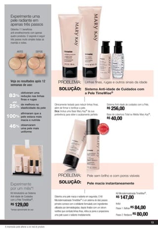 Experimente uma
      pele radiante em
      apenas três passos
      Obtenha 11 benefícios
      anti-envelhecimento com apenas
      quatro produtos. O segredo é seguir
      três passos muito simples todas as
      manhãs e noites.


              ANTES                 DEPOIS




      Veja os resultados após 12                     PROBLEMA:                       Linhas finas, rugas e outros sinais da idade
      semanas de uso:
                                                      SOLUÇÃO:                       Sistema Anti-idade de Cuidados com
                  obtiveram uma                                                      a Pele TimeWise®
    83%           redução nas linhas
                  finas e rugas
        até
     25% de melhora na pele
         elasticidade da
                                                 Clinicamente testado para reduzir linhas finas,
                                                 além de firmar e tonificar a pele.
                                                                                                                             Sistema Anti-idade de cuidados com a Pele,
                                                                                                                             R$ 256,00
                                                 Dica: Inclua uma Base Mary Kay® da sua
                  afirmaram que a                preferência para obter o acabamento perfeito                                Base de cobertura Total ou Média Mary Kay®,
 100% pele estava mais                                                                                                       R$ 40,00
                  macia e nutrida
                                                                                                              V E N DI
     46% observaram                                                                                      IS
                                                                                                    MA



                                                                                                                     DO




         uma pele mais
                                                                                                                     DO
                                                                                                    MA




                  uniforme                                                                            IS                 I
                                                                                                              VEND




                                                     PROBLEMA:                         Pele sem brilho e com poros visíveis

      Experimente                                     SOLUÇÃO:                         Pele macia instantaneamente
      por um mês*!
      Kit Introdutório ao Sistema                                                                                                     Kit Microdermoabrasão TimeWise®,
      Anti-idade de Cuidados                     Obtenha uma pele macia e radiante em segundos. O Kit                                 R$ 147,00
      com a Pele TimeWise®,                      Microdermoabrasão TimeWise® é um sistema de dois passos:
      R$ 129,00                                  primeiro comece com o esfoliante formulado com ingredientes                          Inclui:

      *tempo aproximado de uso
                                                 utilizados por dermatologistas; depois finalize com um sérum                         Passo 1: Refinar R$ 84,00
                                                 nutritivo que combate linhas finas, refina os poros e proporciona
                                                 uma pele suave e radiante imediatamente.                                             Passo 2: Restaurar R$ 80,00

                                                                                                                                                                           13
A impressão pode alterar a cor real do produto
 