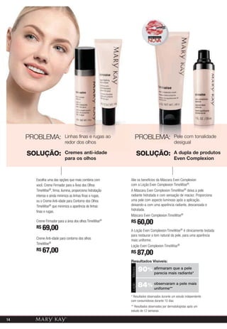 PROBLEMA:              Linhas finas e rugas ao             PROBLEMA:                   Pele com tonalidade
                            redor dos olhos                                                 desigual

     SOLUÇÃO:               Cremes anti-idade                        SOLUÇÃO:               A dupla de produtos
                            para os olhos                                                   Even Complexion



       Escolha uma das opções que mais combina com         Alie os benefícios da Máscara Even Complexion
       você. Creme Firmador para a Área dos Olhos          com a Loção Even Complexion TimeWise®.
       TimeWise®, firma, ilumina, proporciona hidratação   A Máscara Even Complexion TimeWise® deixa a pele
       intensa e ainda minimiza as linhas finas e rugas,   radiante hidratada e com sensação de maciez. Proporciona
       ou o Creme Anti-idade para Contorno dos Olhos       uma pele com aspecto luminoso após a aplicação,
       TimeWise® que minimiza a aparência de linhas        deixando-a com uma aparência radiante, descansada e
       finas e rugas.                                      hidratada.
                                                           Máscara Even Complexion TimeWise®
       Creme Firmador para a área dos olhos TimeWise®      R$ 60,00
       R$ 69,00
                                                           A Loção Even Complexion TimeWise® é clinicamente testada
                                                           para restaurar o tom natural da pele, para uma aparência
       Creme Anti-idade para contorno dos olhos            mais uniforme.
       TimeWise®
                                                           Loção Even Complexion TimeWise®
       R$ 67,00                                            R$ 87,00
                                                           Resultados Visíveis:

                                                                     90% afirmaram que a pele
                                                           Máscara




                                                                         parecia mais radiante*


                                                                     84% observaram a pele mais
                                                           Loção




                                                                         uniforme**

                                                           * Resultados observados durante um estudo independente
                                                           com consumidoras durante 10 dias
                                                           ** Resultados observados por dermatologistas após um
                                                           estudo de 12 semanas

14
                                                                                    A impressão pode alterar a cor real do produto.
 