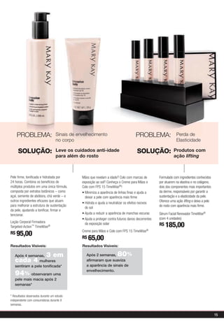 PROBLEMA:                     Sinais de envelhecimento                          PROBLEMA:             Perda de
                                      no corpo                                                                Elasticidade

         SOLUÇÃO:                     Leve os cuidados anti-idade                       SOLUÇÃO:            Produtos com
                                      para além do rosto                                                    ação lifting



   Pele firme, tonificada e hidratada por                                                         Formulado com ingredientes conhecidos
   24 horas. Combina os benefícios de                                                             por atuarem na elastina e no colágeno,
   múltiplos produtos em uma única fórmula,       Colo com FPS 15 TimeWise®!                      dois dos componentes mais importantes
   composta por extratos botânicos – como                                                         da derme, responsáveis por garantir a
   açaí, semente de abóbora, chá verde – e         deixar a pele com aparência mais firme         sustentação e a elasticidade da pele.
   outros ingredientes eficazes que atuam                                                         Oferece uma ação lifting e deixa a pele
   para melhorar a estrutura de sustentação                                                       do rosto com aparência mais firme.
                                                   do sol
   da pele, ajudando a tonificar, firmar e
   tencionar.                                                                                     Sérum Facial Renovador TimeWise®
                                                                                                  (com 4 unidades)
   Loção Corporal Firmadora
   Targeted-Action™ TimeWise®
                                                   da exposição solar                             R$ 185,00
                                                  Creme para Mãos e Colo com FPS 15   TimeWise®
   R$ 95,00
                                                  R$ 65,00
   Resultados Visíveis:                           Resultados Visíveis:

      Após 4 semanas, 3 em                          Após 2 semanas,       80
                                                                           %
      cada 4 mulheres                               afirmaram que suaviza
      sentiram a pele tonificada*                   a aparência de sinais de
                                                    envelhecimento.
      94   % observaram uma
      pele mais macia após 2
      semanas*


   * Resultados observados durante um estudo
   independente com consumidoras durante 8
   semanas.


                                                                                                                                            15
Todos os preços são sugestões para revenda
 