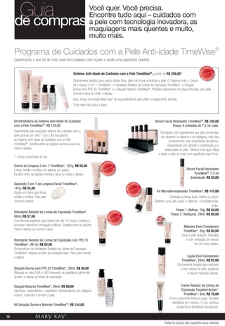 Guia
     de compras
                                                                    Você quer. Você precisa.
                                                                    Encontre tudo aqui – cuidados com
                                                                    a pele com tecnologia inovadora, as
                                                                    maquiagens mais quentes e muito,
                                                                    muito mais.
                                                                                                                                                                                                   ®

     Experimente o que há de mais novo em cuidados com a pele e revele uma aparência radiante.
                                                                                                                                                                                    VENDID




                                                                                                                                                                                         O
                                                                                                                                                                             MAIS
                                                      Sistema Anti-idade de Cuidados com a Pele                          TimeWise®, a   partir de R$ 256,00*




                                                                                                                                                                                              DO
                                                                                                                                                                                         DI
                                                                                                                                                                               M
                                                                                                                                                                  S V               AI   EN
                                                      Clinicamente testado para reduzir linhas finas, além de firmar e tonificar a pele. O Sistema inclui o Creme
                                                      de Limpeza 3 em 1 TimeWise®, o Hidratante Redutor de Linhas de Expressão TimeWise®, a Solução
                                                      Diurna com FPS 25 TimeWise® e a Solução Noturna TimeWise®. Produtos disponíveis em duas fórmulas: para pele
                                                      normal a seca ou mista a oleosa.
                                                      Dica: Inclua uma Base Mary Kay® da sua preferência para obter o acabamento perfeito.
                                                      *Este valor não inclui a base.



     Kit Introdutório ao Sistema Anti-idade de Cuidados                                                                                 Sérum Facial Renovador TimeWise®, R$ 185,00
     com a Pele TimeWise®, R$ 129,00                                                                                                                 Possui 4 unidades de 7,5 ml cada.
     Experimente este avançado sistema de cuidados com a                                                                                    Formulado com ingredientes que são conhecidos
     pele durante um mês** com o Kit Introdutório                                                                                            por atuarem na elastina e no colágeno, dois dos
     ao Sistema Anti-idade de Cuidados com a Pele                                                                                                  componentes mais importantes da derme,
     TimeWise®. Escolha entre as opções normal a seca ou                                                                                          responsáveis por garantir a sustentação e a
     mista a oleosa.                                                                                                                            elasticidade da pele. Oferece uma ação lifting
                                                                                                                                           e deixa a pele do rosto com aparência mais firme.
     ** Tempo aproximado de uso.
                                                                                     VENDID
     Creme de Limpeza 3 em 1 TimeWise®, 127g, R$ 55,00
                                                                                              O
                                                                              MAIS




                                                                                                                                                                  Sérum Facial Renovador
                                                                                               DO




     Limpa, esfolia e tonifica em apenas um passo.
                                                                                              DI




                                                                                M
     Escolha entre as opções normal a seca ou mista a oleosa.                        AIS VEN                                                                           TimeWise®, 7,5 ml
                                                                                                                                                                    (Individual), R$ 55,00
     Sabonete 3 em 1 de Limpeza Facial TimeWise®,                                                                   VENDID
                                                                                                                         O
                                                                                                             MAIS




     141g, R$ 55,00
                                                                                                                              DO




     Opção em barra que limpa,                                                                                                           Kit Microdermoabrasão TimeWise®, R$ 147,00
                                                                                                                         DI




                                                                                                               M
                                                                                                                    AIS VEN
     esfolia e tonifica. Para pele                                                                                                                Combata as linhas finas. Refine os poros.
     normal a oleosa.                                                                                                                   Obtenha uma pele suave e radiante – imediatamente.
                                                                                                                                                                                     Inclui:
                                                                                                                                                        Passo 1: Refinar, 70g, R$ 84,00
     Hidratante Redutor de Linhas de Expressão TimeWise®,                                     VENDID
                                                                                                                                                   Passo 2: Restaurar, 29ml, R$ 80,00
                                                                                                    O
                                                                                       MAIS




     88ml, R$ 57,00
                                                                                                        DO




     Uma fórmula especial, que hidrata por até 10 horas e acelera o
                                                                                                    DI




                                                                                         M
                                                                                              AIS VEN
     processo natural de renovação cutânea. Escolha entre as opções                                                                                             Máscara Even Complexion
     mista a oleosa ou normal a seca.                                                                                                                          TimeWise®, 85g, R$ 60,00
                                                                                                                                                              Deixa a pele radiante, hidratada
     Hidratante Redutor de Linhas de Expressão com FPS 15                                                                                                         e com sensação de maciez
     TimeWise®, 88 ml, R$ 62,00                                                                                                                                          em um único passo.
     Os benefícios do Hidratante Redutor de Linhas de Expressão
     TimeWise®, aliados ao fator de proteção solar. Para pele normal
     a oleosa.                                                                                                                                                     Loção Even Complexion
                                                                                                                                                               TimeWise®, 29ml, R$ 87,00
                                                                                                                                                          Clinicamente testada para restaurar
     Solução Diurna com FPS 25 TimeWise®, 29ml, R$ 80,00                                                                                                      o tom natural da pele, ajudando
     Bloqueia os raios UVA e UVB enquanto os peptídeos calmantes                                                                                                   a reduzir manchas visíveis.
     ajudam a relaxar as linhas de expressão.

     Solução Noturna TimeWise®, 29ml, R$ 80,00                                                                                                                Creme Redutor de Linhas de
     Vitaminas, antioxidantes e peptídeos intensificadores de colágeno                                                                                        Expressão Targeted-Action™
     nutrem, suavizam e firmam a pele.                                                                                                                          TimeWise®, 6ml, R$ 75,00
                                                                                                                                                   Firma e preenche linhas e rugas. Perceba
                                                                                                                                                      resultados em minutos. O uso contínuo
     Kit Solução Diurna e Noturna TimeWise®, R$ 144,00
                                                                                                                                                          proporciona benefícios duradouros.

16
                                                                                                                                               Todos os preços são sugestões para revenda
 