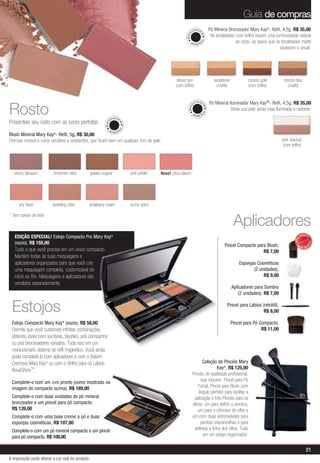 Guia de compras
                                                                                                                U IA GE        Pó Mineral Bronzeador Mary Kay®- Refil, 4,5g, R$ 35,00




                                                                                                          MAQ


                                                                                                                      M
                                                                                                                                As tonalidades com brilho trazem uma luminosidade natural




                                                                                                                      AL
                                                                                                            MI
                                                                                                                  NER
                                                                                                                                               ao rosto, ao passo que as tonalidades matte
                                                                                                                                                                        aquecem o visual.




                                                                                                    desert sun                    sandstone           canyon gold          bronze diva
                                                                                                   (com brilho)                    (matte)            (com brilho)           (matte)


                                                                                                                 U IA GE       Pó Mineral Iluminador Mary Kay®- Refil, 4,5g, R$ 35,00
Rosto



                                                                                                           MAQ


                                                                                                                          M
                                                                                                                                           Deixe sua pele ainda mais iluminada e radiante.




                                                                                                                          AL
                                                                                                                MI
                                                                                                                     NER
                                                                 U IA GE
Presenteie seu rosto com as cores perfeitas
                                                           MAQ


                                                                       M
                                                                       AL


                                                             MI
                                                                   NER
Blush Mineral Mary Kay®- Refil, 5g, R$ 30,00
Fórmula mineral e cores versáteis e resistentes, que ficam bem em qualquer tom de pele.                                                                                   pink stardust
                                                                                                                                                                          (com brilho)




   cherry blossom        cinnamon stick          golden copper              pink petals*   Novo! citrus bloom




     shy blush           sparkling cider         strawberry cream           sunny spice

* item saindo de linha
                                                                                                                                               Aplicadores
                                                                                                                                                                                         VENDID
   EDIÇÃO ESPECIAL! Estojo Compacto Pro Mary Kay®




                                                                                                                                                                                              O
                                                                                                                                                                                  MAIS




                                                                                                                                                                                                   DO
   (vazio), R$ 155,00                                                                                                                   Pincel Compacto para Blush,




                                                                                                                                                                                              DI
                                                                                                                                                                                    M
                                                                                                                                                                                         AIS VEN
   Tudo o que você precisa em um único compacto.                                                                                                           R$ 7,00
   Mantém todas as suas maquiagens e
   aplicadores organizados para que você crie                                                                                                     Esponjas Cosméticas
   uma maquiagem completa, customizável do                                                                                                               (2 unidades),
   início ao fim. Maquiagens e aplicadores são                                                                                                                R$ 9,00
   vendidos separadamente.
                                                                                                                                              Aplicadores para Sombra
                                                                                                                                                  (2 unidades), R$ 7,00


 Estojos                                                                                                                                 Pincel para Lábios (retrátil),
                                                                                                                                                             R$ 8,00

 Estojo Compacto Mary Kay® (vazio), R$ 58,00                                                                                                  Pincel para Pó Compacto,
 Permite que você customize infinitas combinações,                                                                                                            R$ 11,00
 obtendo looks com sombras, blushes, pós compactos
 ou pós bronzeadores variados. Tudo isso em um
 revolucionário sistema de refil magnético. Você ainda
 pode completá-lo com aplicadores e com o Batom
 Cremoso Mary Kay® ou com o Brilho para os Lábios                                                                     Coleção de Pincéis Mary
 NouriShine™.                                                                                                                  Kay®, R$ 125,00
                                                                                                                Pincéis de qualidade profissional,
 Complete-o com um look pronto (como mostrado na                                                                     que incluem: Pincel para Pó
 imagem do compacto acima), R$ 189,00                                                                              Facial, Pincel para Blush com
                                                                                                                   ângulo perfeito para facilitar a
 Complete-o com duas unidades do pó mineral                                                                      aplicação e três Pincéis para os
 bronzeador e um pincel para pó compacto,                                                                       olhos: um para definir a sombra,
 R$ 139,00                                                                                                         um para o côncavo do olho e
 Complete-o com uma base creme a pó e duas                                                                      um com duas extremidades para
 esponjas cosméticas, R$ 107,00                                                                                      pentear sobrancelhas e para
 Complete-o com um pó mineral compacto e um pincel                                                               delinear a linha dos cílios. Tudo
 para pó compacto, R$ 108,00                                                                                          em um estojo organizador.


                                                                                                                                                                                              21
A impressão pode alterar a cor real do produto
 